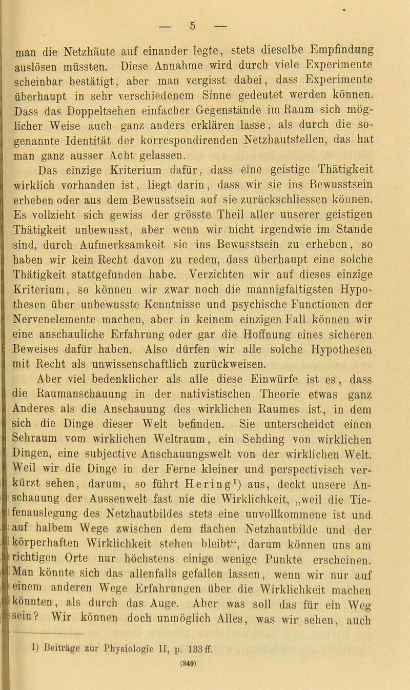 man die Netzhäute auf einander legte, stets dieselbe Empfindung auslösen müssten. Diese Annahme wird durch viele Experimente scheinbar bestätigt, aber man vergisst dabei, dass Experimente überhaupt in sehr verschiedenem Sinne gedeutet werden können. Dass das Doppeltsehen einfacher Gegenstände im Raum sich mög- licher Weise auch ganz anders erklären lasse, als durch die so- genannte Identität der korrespondirenden Netzhautstellen, das hat man ganz ausser Acht gelassen. Das einzige Kriterium dafür, dass eine geistige Thätigkeit wirklich vorhanden ist, liegt darin, dass wir sie ins Bewusstsein erheben oder aus dem Bewusstsein auf sie zurückschliessen können. Es vollzieht sich gewiss der grösste Theil aller unserer geistigen Thätigkeit unbewusst, aber wenn wir nicht irgendwie im Stande sind, durch Aufmerksamkeit sie ins Bewusstsein zu erheben, so haben wir kein Recht davon zu reden, dass überhaupt eine solche Thätigkeit stattgefunden habe. Verzichten wir auf dieses einzige Kriterium, so können wir zwar noch die mannigfaltigsten Hypo- thesen über unbewusste Kenntnisse und psychische Functionen der Nervenelemente machen, aber in keinem einzigen Fall können wir eine anschauliche Erfahrung oder gar die Hoffnung eines sicheren Beweises dafür haben. Also dürfen wir alle solche Hypothesen mit Recht als unwissenschaftlich zurückweisen. Aber viel bedenklicher als alle diese Einwürfe ist es, dass die Raumanschauung in der nativistischen Theorie etwas ganz Anderes als die Anschauung des wirklichen Raumes ist, in dem sich die Dinge dieser Welt befinden. Sie unterscheidet einen Sehraum vom wirklichen Weltraum, ein Sehding von wirklichen Dingen, eine subjective Anschauungswelt von der wirklichen Welt. Weil wir die Dinge in der Ferne kleiner und perspectivisch ver- kürzt sehen, darum, so führt Hering1) aus, deckt unsere An- schauung der Aussenwelt fast nie die Wirklichkeit, „weil die Tie- fenauslegung des Netzhautbildes stets eine unvollkommene ist und auf halbem Wege zwischen dem flachen Netzhautbilde und der körperhaften Wirklichkeit stehen bleibt“, darum können uns am i richtigen Orte nur höchstens einige wenige Punkte erscheinen. Man könnte sich das allenfalls gefallen lassen, wenn wir nur auf einem anderen Wege Erfahrungen über die Wirklichkeit machen könnten, als durch das Auge. Aber was soll das für ein Weg sein? Wir können doch unmöglich Alles, was wir sehen, auch 1) Beiträge zur Physiologie II, p. 133ff. (249)