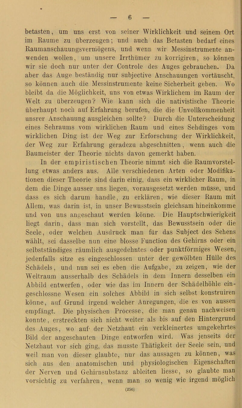 betasten, um uns erst von seiner Wirklichkeit und seinem Ort im Raume zu überzeugen; und auch das Betasten bedarf eines Raumanschauungsvermögens, und wenn wir Messinstrumente an- wenden wollen, um unsere Irrthümer zu korrigiren, so können wir sie doch nur unter der Controle des Auges gebrauchen. Da aber das Auge beständig nur subjective Anschauungen vortäuscht, so können auch die Messinstrumente keine Sicherheit geben. Wo bleibt da die Möglichkeit, uns von etwas Wirklichem im Raum der Welt zu überzeugen? Wie kann sich die nativistische Theorie überhaupt noch auf Erfahrung berufen, die die Unvollkommenheit unsrer Anschauung ausgleichen sollte? Durch die Unterscheidung eines Sehraums vom wirklichen Raum und eines Sehdinges vom wirklichen Ding ist der Weg zur Erforschung der Wirklichkeit, der Weg zur Erfahrung geradezu abgeschnitten , wenn auch die Baumeister der Theorie nichts davon gemerkt haben. In der empiristischen Theorie nimmt sich die Raumvorstel- lung etwas anders aus. Alle verschiedenen Arten oder Modifika- tionen dieser Theorie sind darin einig, dass ein wirklicher Raum, in dem die Dinge ausser uns liegen, vorausgesetzt werden müsse, und dass es sich darum handle, zu erklären, wie dieser Raum mit Allem, was darin ist, in unser Bewusstsein gleichsam hineinkomme und von uus angeschaut werden könne. Die Hauptschwierigkeit liegt darin, dass man sich vorstellt, das Bewusstsein oder die Seele, oder welchen Ausdruck man für das Subject des Sehens wählt, sei dasselbe nun eine blosse Function des Gehirns oder ein selbstständiges räumlich ausgedehntes oder punktförmiges Wesen, jedenfalls sitze es eingeschlossen unter der gewölbten Hülle des Schädels, und nun sei es eben die Aufgabe, zu zeigen, wie der Weltraum ausserhalb des Schädels in dem Innern desselben ein Abbild entwerfen, oder wie das im Innern der Schädelhöhle ein- geschlossne Wesen ein solches Abbild in sich selbst konstruiren könne, auf Grund irgend welcher Anregungen, die es von aussen empfängt. Die physischen Processe, die man genau nachweisen konnte, erstreckten sich nicht weiter als bis auf den Hintergrund des Auges, wo auf' der Netzhaut ein verkleinertes umgekehrtes Bild der angeschauten Dinge entworfen wird. Was jenseits der Netzhaut vor sich ging, das musste Thätigkeit der Seele sein, und weil man von dieser glaubte, nur das aussagen zu können, was sich aus den anatomischen und physiologischen Eigenschaften der Nerven und Gehirnsubstanz ableiten liesse, so glaubte man vorsichtig zu verfahren, wenn man so wenig wie irgend möglich (250)