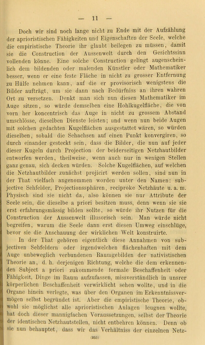 Doch wir sind noch lange nicht zu Ende mit der Aufzählung der aprioristischen Fähigkeiten und Eigenschaften der Seele, welche die empiristische Theorie ihr glaubt beilegen zu müssen, damit sie die Construction der Aussenwelt durch den Gesichtssinn vollenden könne. Eine solche Construction gelingt augenschein- lich dem bildenden oder malenden Künstler oder Mathematiker besser, wenn er eine feste Fläche in nicht zu grosser Entfernung zu Hülfe nehmen kann, auf die er provisorisch wenigstens die Bilder aufträgt, um sie dann nach Bediirfniss an ihren wahren Ort zu versetzen. Denkt man sich nun diesen Mathematiker im Auge sitzen, so würde demselben eine Hohlkugelfläche, die von vorn her koncentrisch das Auge in nicht zu grossem Abstand umschlösse, dieselben Dienste leisten; und wenn nun beide Augen mit solchen gedachten Kugelflächen ausgestattet wären, so würden dieselben, sobald die Sehachsen auf einen Punkt konvergiren, so durch einander gesteckt sein, dass die Bilder, die nun auf jeder dieser Kugeln durch Projection der beiderseitigen Netzhautbilder entworfen werden, theilweise, wenn auch nur in wenigen Stellen ganz genau, sich decken würden. Solche Kugelflächen, auf welchen die Netzhautbilder zunächst projicirt werden sollen, sind nun in der That vielfach angenommen worden unter den Namen: sub- jective Sehfelder, Projectionssphären, reciproke Netzhäute u. a. m. Physisch sind sie nicht da, also können sie nur Attribute der Seele sein, die dieselbe a priori besitzen muss, denn wenn sie sie erst erfahrungsmässig bilden sollte, so würde ihr Nutzen für die Construction der Aussenwelt illusorisch sein. Man würde nicht begreifen, warum die Seele dann erst diesen Umweg einschlüge, bevor sie die Anschauung der wirklichen Welt konstruirte. In der That gehören eigentlich diese Annahmen von sub- jectiven Sehfeldern oder irgendwelchen flächenhaften mit dem Auge unbeweglich verbundenen Raumgebilden der nativistischen Theorie an, d. h. derjenigen Richtung, welche die dem erkennen- den Subject a priori zukommende formale Beschaffenheit oder Fähigkeit, Dinge im Raum aufzufassen, missverständlich in unsrer körperlichen Beschaffenheit verwirklicht sehen wollte, und in die Organe hinein verlegte, was über den Organen im Erkenntnissver- mögen selbst begründet ist. Aber die empiristische Theorie, ob- wohl sie möglichst alle aprioristischen Anlagen leugnen wollte, hat doch dieser mannigfachen Voraussetzungen, selbst der Theorie der identischen Netzhautstellen, nicht entbehren können. Denn ob sie nun behauptet, dass wir das Verhältniss der einzelnen Netz- (255)