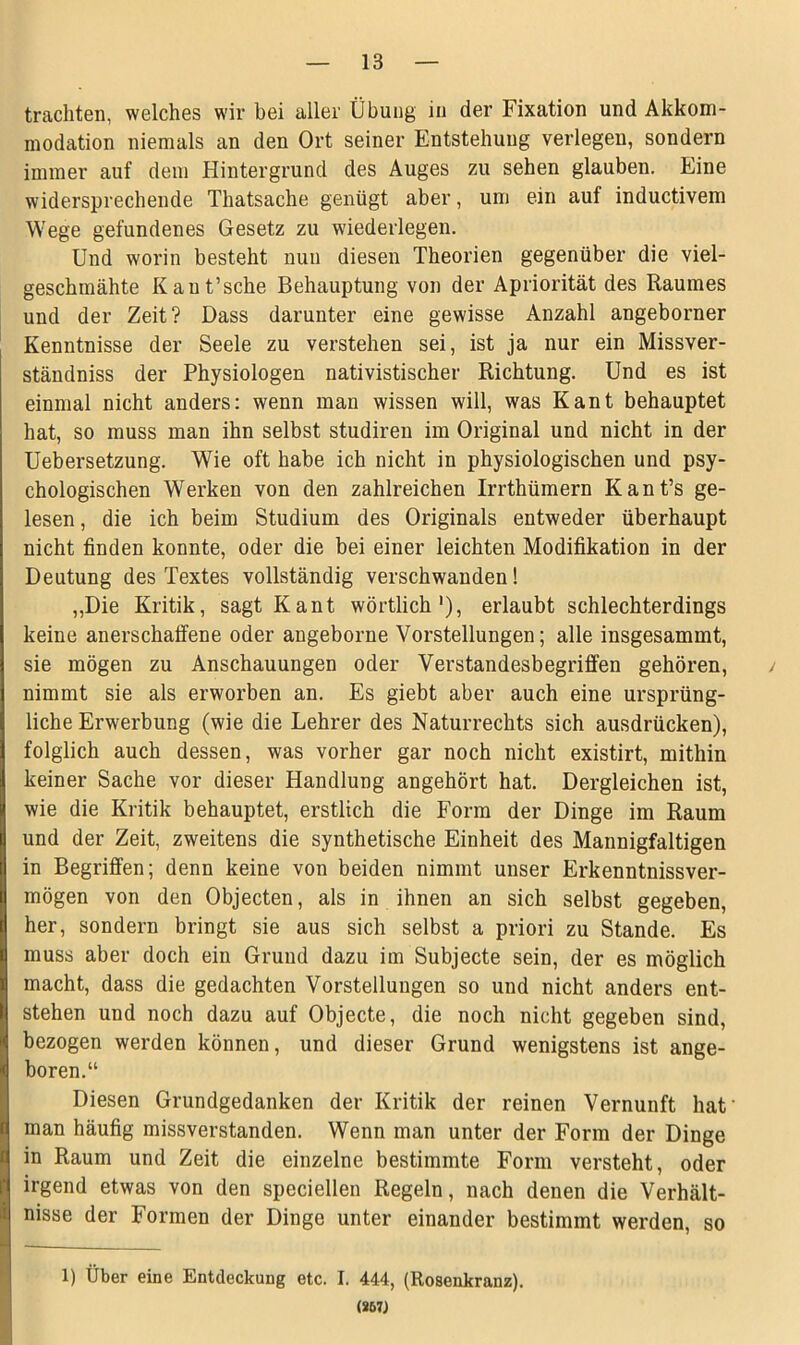 trachten, welches wir bei aller Übung in der Fixation und Akkom- modation niemals an den Ort seiner Entstehung verlegen, sondern immer auf dem Hintergrund des Auges zu sehen glauben. Eine widersprechende Thatsache genügt aber, um ein auf inductivem Wege gefundenes Gesetz zu wiederlegen. Und worin besteht nun diesen Theorien gegenüber die viel- geschmähte Kaut’sche Behauptung von der Apriorität des Raumes und der Zeit? Dass darunter eine gewisse Anzahl angeborner Kenntnisse der Seele zu verstehen sei, ist ja nur ein Missver- ständniss der Physiologen nativistischer Richtung. Und es ist einmal nicht anders: wenn man wissen will, was Kant behauptet hat, so muss man ihn selbst studiren im Original und nicht in der Uebersetzung. Wie oft habe ich nicht in physiologischen und psy- chologischen Werken von den zahlreichen Irrthümern Kant’s ge- lesen , die ich beim Studium des Originals entweder überhaupt nicht finden konnte, oder die bei einer leichten Modifikation in der Deutung des Textes vollständig verschwanden! „Die Kritik, sagt Kant wörtlich1), erlaubt schlechterdings keine anerschaffene oder angeborne Vorstellungen; alle insgesammt, sie mögen zu Anschauungen oder Verstandesbegriffen gehören, / nimmt sie als erworben an. Es giebt aber auch eine ursprüng- liche Erwerbung (wie die Lehrer des Naturrechts sich ausdrücken), folglich auch dessen, was vorher gar noch nicht existirt, mithin keiner Sache vor dieser Handlung angehört hat. Dergleichen ist, wie die Kritik behauptet, erstlich die Form der Dinge im Raum und der Zeit, zweitens die synthetische Einheit des Mannigfaltigen in Begriffen; denn keine von beiden nimmt unser Erkenntnissver- mögen von den Objecten, als in ihnen an sich selbst gegeben, her, sondern bringt sie aus sich selbst a priori zu Stande. Es muss aber doch ein Grund dazu im Subjecte sein, der es möglich macht, dass die gedachten Vorstellungen so und nicht anders ent- stehen und noch dazu auf Objecte, die noch nicht gegeben sind, bezogen werden können, und dieser Grund wenigstens ist ange- boren.“ Diesen Grundgedanken der Kritik der reinen Vernunft hat’ man häufig missverstanden. Wenn man unter der Form der Dinge in Raum und Zeit die einzelne bestimmte Form versteht, oder irgend etwas von den speciellen Regeln, nach denen die Verhält- nisse der Formen der Dinge unter einander bestimmt werden, so 1) Über eine Entdeckung etc. I. 444, (Rosenkranz). (867J