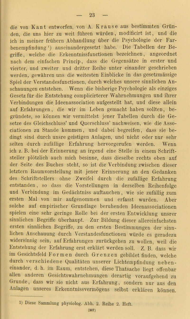 die von Kant entworfen, von A. Krause aus bestimmten Grün- den, die uns hier zu weit führen würden, modificirt ist, und die ich in meiner frühem Abhandlung über die Psychologie der Far- benempfindung ') auseinandergesetzt habe. Die Tabellen der Be- griffe , welche die Erkenntnissfunctionen bezeichnen, angeordnet nach dem einfachen Princip, dass die Gegensätze in erster und vierter, und zweiter und dritter Reihe unter einander geschrieben werden, gewähren uns die weitesten Einblicke in das gesetzmässige Spiel der Verstandesfunctionen, durch welches unsere sinnlichen An- schauungen entstehen. Wenn die bisherige Psychologie als einziges Gesetz für die Entstehung complicirterer Wahrnehmungen und ihrer Verbindungen die Ideenassociation aufgestellt hat, und diese allein auf Erfahrungen, die wir im Leben gemacht haben sollten, be- gründete, so können wir vermittelst jener Tabellen durch die Ge- setze des Gleichschluss’ und Querschluss’ nachweisen, wie die Asso- ciationen zu Stande kommen, und dabei begreifen, dass sie be- dingt sind durch unsre geistigen Anlagen, und nicht oder nur sehr selten durch zufällige Erfahrung hervorgerufen werden. Wenn ich z. B. bei der Erinnerung an irgend eine Stelle in einem Schrift- steller plötzlich auch mich besinne, dass dieselbe rechts oben auf der Seite des Buches steht, so ist die Verbindung zwischen dieser letztem Raumvorstellung mit jener Erinnerung an den Gedanken des Schriftstellers ohne Zweifel durch die zufällige Erfahrung entstanden, so dass die Vorstellungen in derselben Reihenfolge und Verbindung im Gedächtniss auftauchen, wie sie zufällig zum ersten Mal von mir aufgenommen und erfasst wurden. Aber solche auf empirischer Grundlage beruhenden Ideenassociationen spielen eine sehr geringe Rolle bei der ersten Entwicklung unsrer sinnlichen Begriffe überhaupt. Zur Bildung dieser allereinfachsten ersten sinnlichen Begriffe, zu den ersten Bestimmungen der sinn- lichen Anschauung durch Verstandesfunctionen würde es geradezu widersinnig sein, auf Erfahrungen zurückgehen zu wollen, weil die Entstehung der Erfahrung erst erklärt werden soll. Z. B. dass wir im Gesichtsfeld Formen durch Grenzen gebildet finden, welche durch verschiedene Qualitäten unserer Lichtempfindung neben- einander, d. h. im Raum, entstehen, diese Thatsache liegt offenbar allen anderen Gesichtswahrnehmungen derartig voraufgehend zu Grunde, dass wir sie nicht aus Erfahrung, sondern nur aus den Anlagen unseres Erkenntnisvermögens selbst erklären können. 1) Diese Sammlung physiolog. Abh. 2. Reihe 2. Heft. (267)