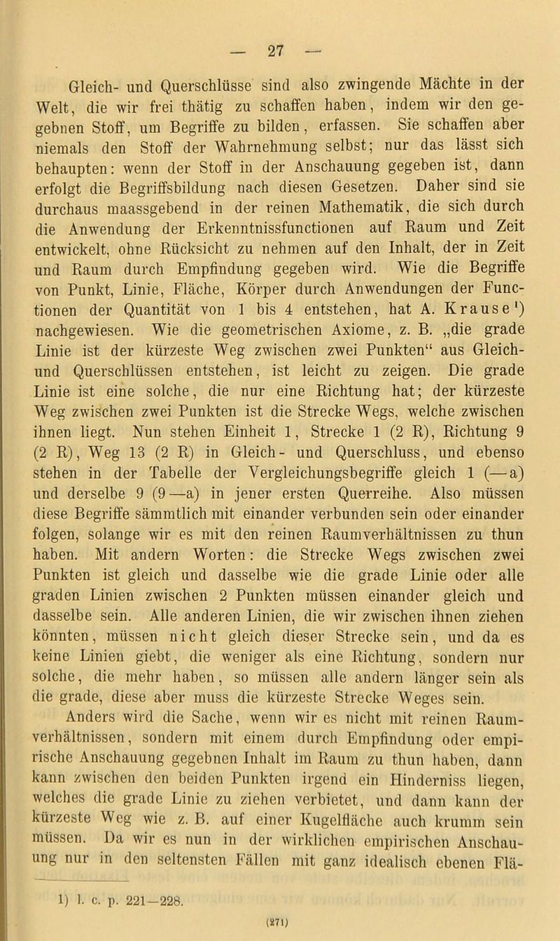 Gleich- und Querschlüsse sind also zwingende Mächte in der Welt, die wir frei thätig zu schaffen haben, indem wir den ge- gebnen Stoff, um Begriffe zu bilden, erfassen. Sie schaffen aber niemals den Stoff der Wahrnehmung selbst; nur das lässt sich behaupten: wenn der Stoff in der Anschauung gegeben ist, dann erfolgt die Begriffsbildung nach diesen Gesetzen. Daher sind sie durchaus maassgebend in der reinen Mathematik, die sich durch die Anwendung der Erkenntnissfunctionen auf Raum und Zeit entwickelt, ohne Rücksicht zu nehmen auf den Inhalt, der in Zeit und Raum durch Empfindung gegeben wird. Wie die Begriffe von Punkt, Linie, Fläche, Körper durch Anwendungen der Func- tionen der Quantität von 1 bis 4 entstehen, hat A. Krause1) nachgewiesen. Wie die geometrischen Axiome, z. B. „die grade Linie ist der kürzeste Weg zwischen zwei Punkten“ aus Gleich- und Querschlüssen entstehen, ist leicht zu zeigen. Die grade Linie ist eine solche, die nur eine Richtung hat; der kürzeste Weg zwischen zwei Punkten ist die Strecke Wegs, welche zwischen ihnen liegt. Nun stehen Einheit 1, Strecke 1 (2 R), Richtung 9 (2 R), Weg 13 (2 R) in Gleich- und Querschluss, und ebenso stehen in der Tabelle der Vergleichungsbegriffe gleich 1 (—a) und derselbe 9 (9—a) in jener ersten Querreihe. Also müssen diese Begriffe sämmtlich mit einander verbunden sein oder einander folgen, solange wir es mit den reinen Raumverhältnissen zu thun haben. Mit andern Worten: die Strecke Wegs zwischen zwei Punkten ist gleich und dasselbe wie die grade Linie oder alle graden Linien zwischen 2 Punkten müssen einander gleich und dasselbe sein. Alle anderen Linien, die wir zwischen ihnen ziehen könnten, müssen nicht gleich dieser Strecke sein, und da es keine Linien giebt, die weniger als eine Richtung, sondern nur solche, die mehr haben, so müssen alle andern länger sein als die grade, diese aber muss die kürzeste Strecke Weges sein. Anders wird die Sache, wenn wir es nicht mit reinen Raum- verhältnissen, sondern mit einem durch Empfindung oder empi- rische Anschauung gegebnen Inhalt im Raum zu thun haben, dann kann zwischen den beiden Punkten irgend ein Hinderniss liegen, welches die grade Linie zu ziehen verbietet, und dann kann der kürzeste Weg wie z. B. auf einer Kugelfläche auch krumm sein müssen. Da wir es nun in der wirklichen empirischen Anschau- ung nur in den seltensten Fällen mit ganz idealisch ebenen Flä- 1) I. c. p. 221-228. (271)