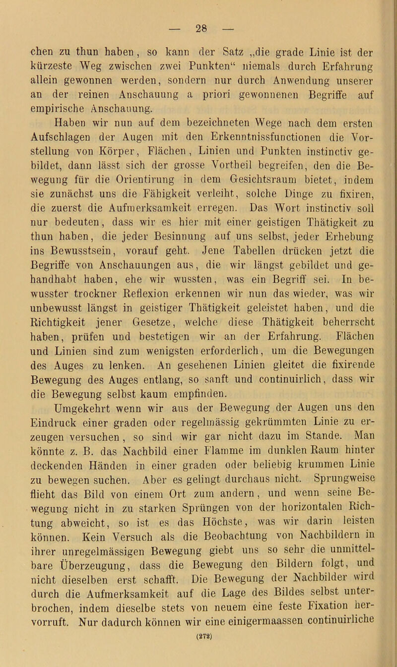 chen zu thun haben , so kann der Satz „die grade Linie ist der kürzeste Weg zwischen zwei Punkten“ niemals durch Erfahrung allein gewonnen werden, sondern nur durch Anwendung unserer an der reinen Anschauung a priori gewonnenen Begriffe auf empirische Anschauung. Haben wir nun auf dem bezeichneten Wege nach dem ersten Aufschlagen der Augen mit den Erkenntnissfunctionen die Vor- stellung von Körper, Flächen, Linien und Punkten instinctiv ge- bildet, dann lässt sich der grosse Vortheil begreifen, den die Be- wegung für die Orientirung in dem Gesichtsraum bietet, indem sie zunächst uns die Fähigkeit verleiht, solche Dinge zu fixiren, die zuerst die Aufmerksamkeit erregen. Das Wort instinctiv soll nur bedeuten, dass wir es hier mit einer geistigen Thätigkeit zu thun haben, die jeder Besinnung auf uns selbst, jeder Erhebung ins Bewusstsein, vorauf geht. Jene Tabellen drücken jetzt die Begriffe von Anschauungen aus, die wir längst gebildet und ge- handhabt haben, ehe wir wussten, was ein Begriff sei. In be- wusster trockner Reflexion erkennen wir nun das wieder, was wir unbewusst längst in geistiger Thätigkeit geleistet haben, und die Richtigkeit jener Gesetze, welche diese Thätigkeit beherrscht haben, prüfen und bestetigen wir an der Erfahrung. Flächen und Linien sind zum wenigsten erforderlich, um die Bewegungen des Auges zu lenken. An gesehenen Linien gleitet die fixirende Bewegung des Auges entlang, so sanft und continuirlich, dass wir die Bewegung selbst kaum empfinden. Umgekehrt wenn wir aus der Bewegung der Augen uns den Eindruck einer graden oder regelmässig gekrümmten Linie zu er- zeugen versuchen , so sind wir gar nicht dazu im Stande. Man könnte z. B. das Nachbild einer Flamme im dunklen Raum hinter deckenden Händen in einer graden oder beliebig krummen Linie zu bewegen suchen. Aber es gelingt durchaus nicht. Sprungweise flieht das Bild von einem Ort zum andern , und wenn seine Be- wegung nicht in zu starken Sprüngen von der horizontalen Rich- tung abweicht, so ist es das Höchste, was wir darin leisten können. Kein Versuch als die Beobachtung von Nachbildern in ihrer unregelmässigen Bewegung giebt uns so sehr die unmittel- bare Überzeugung, dass die Bewegung den Bildern folgt, und nicht dieselben erst schafft. Die Bewegung der Nachbilder wird durch die Aufmerksamkeit auf die Lage des Bildes selbst unter- brochen, indem dieselbe stets von neuem eine feste hixation her- vorruft. Nur dadurch können wir eine einigermaassen continuirlicke (272)