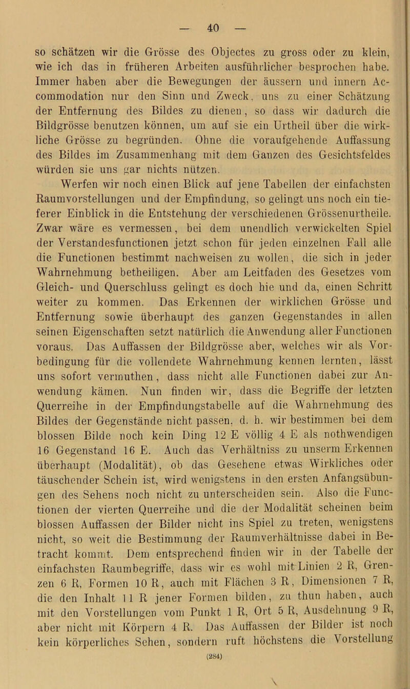 so schätzen wir die Grösse des Objectes zu gross oder zu klein, wie ich das in früheren Arbeiten ausführlicher besprochen habe. Immer haben aber die Bewegungen der äussern und innern Ac- commodation nur den Sinn und Zweck, uns zu einer Schätzung der Entfernung des Bildes zu dienen , so dass wir dadurch die Bildgrösse benutzen können, um auf sie ein Urtheil über die wirk- liche Grösse zu begründen. Ohne die voraufgehende Auffassung des Bildes im Zusammenhang mit dem Ganzen des Gesichtsfeldes würden sie uns gar nichts nützen. Werfen wir noch einen Blick auf jene Tabellen der einfachsten Raumvorstellungen und der Empfindung, so gelingt uns noch ein tie- ferer Einblick in die Entstehung der verschiedenen Grössenurtheile. Zwar wäre es vermessen, bei dem unendlich verwickelten Spiel der Verstandesfunctionen jetzt schon für jeden einzelnen Fall alle die Functionen bestimmt nachweisen zu wollen, die sich in jeder Wahrnehmung betheiligen. Aber am Leitfaden des Gesetzes vom Gleich- und Querschluss gelingt es doch hie und da, einen Schritt weiter zu kommen. Das Erkennen der wirklichen Grösse und Entfernung sowie überhaupt des ganzen Gegenstandes in allen seinen Eigenschaften setzt natürlich die Anwendung aller Functionen voraus. Das Auffassen der Bildgrösse aber, welches wir als Vor- bedingung für die vollendete Wahrnehmung kennen lernten, lässt uns sofort vermuthen , dass nicht alle Functionen dabei zur An- wendung kämen. Nun finden wir, dass die Begriffe der letzten Querreihe in der Empfindungstabelle auf die Wahrnehmung des Bildes der Gegenstände nicht passen, d. h. wir bestimmen bei dem blossen Bilde noch kein Ding 12 E völlig 4 E als nothwendigen 16 Gegenstand 16 E. Auch das Verhältniss zu unserm Erkennen überhaupt (Modalität), ob das Gesehene etwas Wirkliches oder täuschender Schein ist, wird wenigstens in den ersten Anfangsübun- gen des Sehens noch nicht zu unterscheiden sein. Also die F unc- tionen der vierten Querreihe und die der Modalität scheinen beim blossen Auffassen der Bilder nicht ins Spiel zu treten, wenigstens nicht, so weit die Bestimmung der Raumverhältnisse dabei in Be- tracht kommt. Dem entsprechend finden wir in der Tabelle der einfachsten Raumbegriffe, dass wir es wohl mit Linien 2 R, Gren- zen 6 R, Formen 10 R, auch mit Flächen 3 R, Dimensionen 7 R, die den Inhalt 11 R jener Formen bilden, zu thun haben, auch mit den Vorstellungen vom Punkt 1 R, Ort 5 R, Ausdehnung 9 R, aber nicht mit Körpern 4 R. Das Auffassen der Bilder ist noch kein körperliches Sehen, sondern ruft höchstens die Vorstellung (284) \