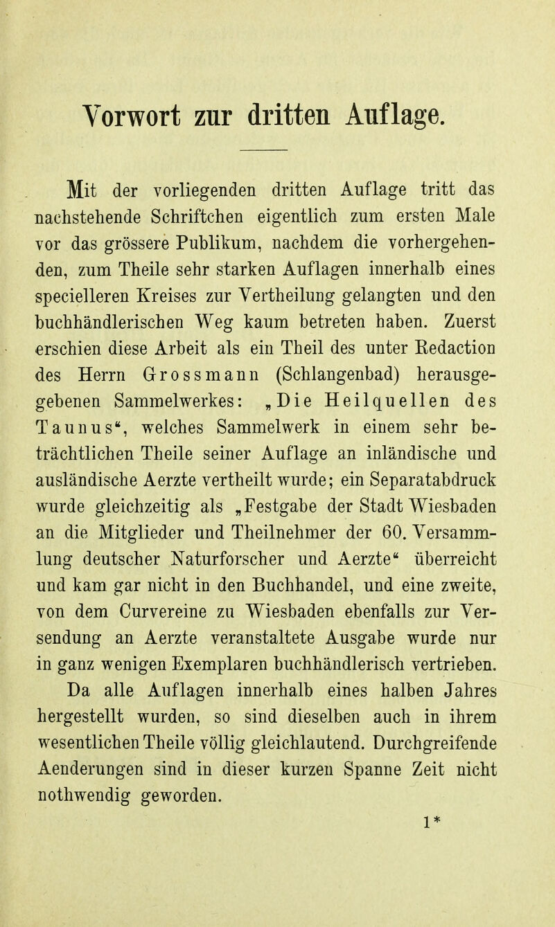 Vorwort zur dritten Auflage. Mit der vorliegenden dritten Auflage tritt das nachstehende Schriftchen eigentlich zum ersten Male vor das grössere Publikum, nachdem die vorhergehen- den, zum Theile sehr starken Auflagen innerhalb eines specielleren Kreises zur Vertheilung gelangten und den buchhändlerischen Weg kaum betreten haben. Zuerst erschien diese Arbeit als ein Theil des unter Eedaction des Herrn Grossmann (Schlangenbad) herausge- gebenen Sammelwerkes: „Die Heilquellen des Taunus, welches Sammelwerk in einem sehr be- trächtlichen Theile seiner Auflage an inländische und ausländische Aerzte vertheilt wurde; ein Separatabdruck wurde gleichzeitig als „Festgabe der Stadt Wiesbaden an die Mitglieder und Theilnehmer der 60. Versamm- lung deutscher Naturforscher und Aerzte überreicht und kam gar nicht in den Buchhandel, und eine zweite, von dem Curvereine zu Wiesbaden ebenfalls zur Ver- sendung an Aerzte veranstaltete Ausgabe wurde nur in ganz wenigen Exemplaren buchhändlerisch vertrieben. Da alle Auflagen innerhalb eines halben Jahres hergestellt wurden, so sind dieselben auch in ihrem wesentlichen Theile völlig gleichlautend. Durchgreifende Aenderungen sind in dieser kurzen Spanne Zeit nicht nothwendig geworden. 1*