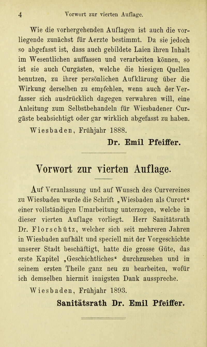 Wie die vorhergehenden Auflagen ist auch die vor- liegende zunächst für Aerzte bestimmt. Da sie jedoch so abgefasst ist, dass auch gebildete Laien ihren Inhalt im Wesentlichen auffassen und verarbeiten können, so ist sie auch Curgästen, welche die hiesigen Quellen benutzen, zu ihrer persönlichen Aufklärung über die Wirkung derselben zu empfehlen, wenn auch der Ver- fasser sich ausdrücklich dagegen verwahren will, eine Anleitung zum Selbstbehandeln für Wiesbadener Cur- gäste beabsichtigt oder gar wirklich abgefasst zu haben. Wiesbaden, Frühjahr 1888. Dr. Emil Pfeiffer. Vorwort zur vierten Auflage. Auf Veranlassung und auf Wunsch des Curvereines zu Wiesbaden wurde die Schrift „ Wiesbaden als Curort einer vollständigen Umarbeitung unterzogen, welche in dieser vierten Auflage vorliegt. Herr Sanitätsrath Dr. Flor schütz, welcher sich seit mehreren Jahren in Wiesbaden aufhält und speciell mit der Vorgeschichte unserer Stadt beschäftigt, hatte die grosse Güte, das erste Kapitel „Geschichtliches durchzusehen und in seinem ersten Theile ganz neu zu bearbeiten, wofür ich demselben hiermit innigsten Dank ausspreche. Wiesbaden, Frühjahr 1893. Sanitätsrath Dr. Emil Pfeiffer.