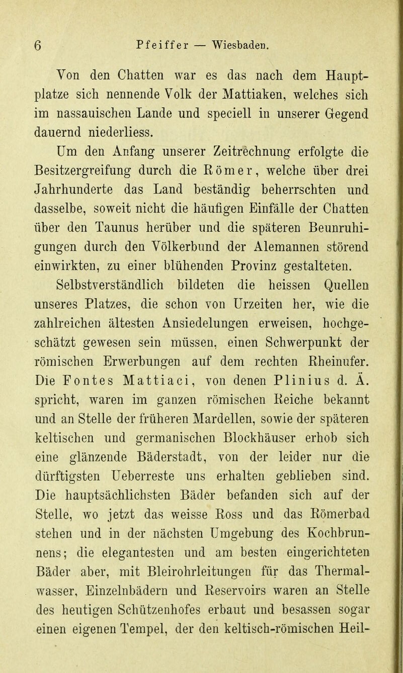 Von den Chatten war es das nach dem Haupt- platze sich nennende Volk der Mattiaken, welches sich im nassauischen Lande und speciell in unserer Gegend dauernd niederliess. Um. den Anfang unserer Zeitrechnung erfolgte die Besitzergreifung durch die Römer, welche über drei Jahrhunderte das Land beständig beherrschten und dasselbe, soweit nicht die häufigen Einfälle der Chatten über den Taunus herüber und die späteren Beunruhi- gungen durch den Völkerbund der Alemannen störend einwirkten, zu einer blühenden Provinz gestalteten. Selbstverständlich bildeten die heissen Quellen unseres Platzes, die schon von Urzeiten her, wie die zahlreichen ältesten Ansiedelungen erweisen, hochge- schätzt gewesen sein müssen, einen Schwerpunkt der römischen Erwerbungen auf dem rechten Rheinufer. Die Fontes Mattiaci, von denen Plinius d. Ä. spricht, waren im ganzen römischen Reiche bekannt und an Stelle der früheren Mardellen, sowie der späteren keltischen und germanischen Blockhäuser erhob sich eine glänzende Bäderstadt, von der leider nur die dürftigsten Ueberreste uns erhalten geblieben sind. Die hauptsächlichsten Bäder befanden sich auf der Stelle, wo jetzt das weisse Ross und das Römerbad stehen und in der nächsten Umgebung des Kochbrun- nens; die elegantesten und am besten eingerichteten Bäder aber, mit Bleirohrleitungen für das Thermal- wasser, Einzelnbädern und Reservoirs waren an Stelle des heutigen Schützenhofes erbaut und besassen sogar einen eigenen Tempel, der den keltisch-römischen Heil-