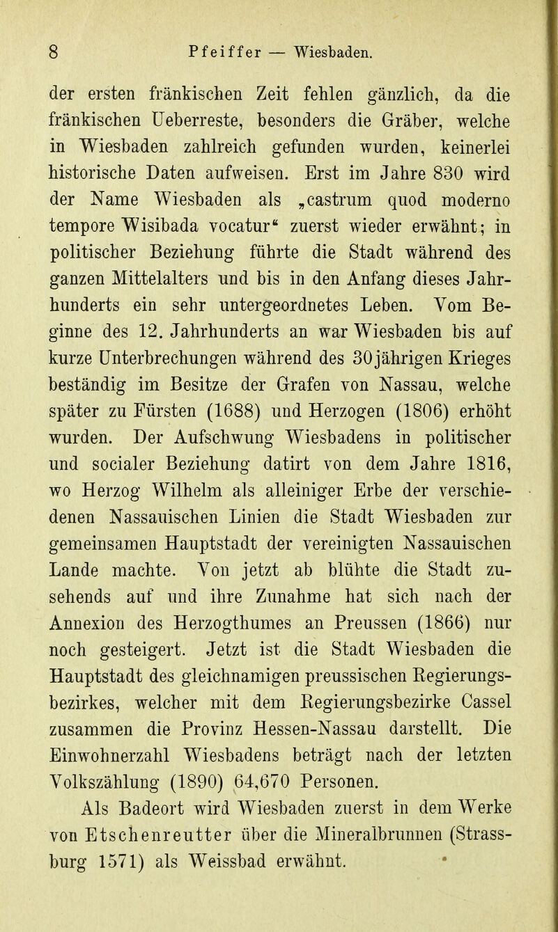der ersten fränkischen Zeit fehlen gänzlich, da die fränkischen Ueberreste, besonders die Gräber, welche in Wiesbaden zahlreich gefunden wurden, keinerlei historische Daten aufweisen. Erst im Jahre 830 wird der Name Wiesbaden als „ Castrum quod moderno tempore Wisibada vocatur zuerst wieder erwähnt; in politischer Beziehung führte die Stadt während des ganzen Mittelalters und bis in den Anfang dieses Jahr- hunderts ein sehr untergeordnetes Leben. Vom Be- ginne des 12. Jahrhunderts an war Wiesbaden bis auf kurze Unterbrechungen während des 30 jährigen Krieges beständig im Besitze der Grafen von Nassau, welche später zu Fürsten (1688) und Herzogen (1806) erhöht wurden. Der Aufschwung Wiesbadens in politischer und socialer Beziehung datirt von dem Jahre 1816, wo Herzog Wilhelm als alleiniger Erbe der verschie- denen Nassauischen Linien die Stadt Wiesbaden zur gemeinsamen Hauptstadt der vereinigten Nassauischen Lande machte. Von jetzt ab blühte die Stadt zu- sehends auf und ihre Zunahme hat sich nach der Annexion des Herzogthumes an Preussen (1866) nur noch gesteigert. Jetzt ist die Stadt Wiesbaden die Hauptstadt des gleichnamigen preussischen Regierungs- bezirkes, welcher mit dem Regierungsbezirke Cassel zusammen die Provinz Hessen-Nassau darstellt. Die Einwohnerzahl Wiesbadens beträgt nach der letzten Volkszählung (1890) 64,670 Personen. Als Badeort wird Wiesbaden zuerst in dem Werke von Etschenreutter über die Mineralbrunnen (Strass- burg 1571) als Weissbad erwähnt.