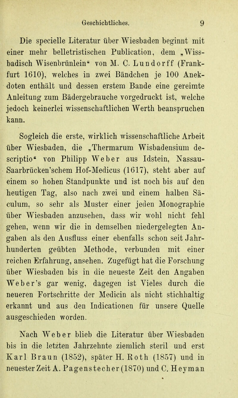 Die specielle Literatur über Wiesbaden beginnt mit einer mehr belletristischen Publication, dem „Wiss- badisch Wisenbrünlein von M. C. Lundorff (Frank- furt 1610), welches in zwei Bändchen je 100 Anek- doten enthält und dessen erstem Bande eine gereimte Anleitung zum Bädergebrauche vorgedruckt ist, welche jedoch keinerlei wissenschaftlichen Werth beanspruchen kann. Sogleich die erste, wirklich wissenschaftliche Arbeit über Wiesbaden, die „Thermarum Wisbadensium de- scriptio von Philipp Weber aus Idstein, Nassau- Saarbrücken'schem Hof-Medicus (1617), steht aber auf einem so hohen Standpunkte und ist noch bis auf den heutigen Tag, also nach zwei und einem halben Sä- culum, so sehr als Muster einer jeden Monographie über Wiesbaden anzusehen, dass wir wohl nicht fehl gehen, wenn wir die in demselben niedergelegten An- gaben als den Ausfluss einer ebenfalls schon seit Jahr- hunderten geübten Methode, verbunden mit einer reichen Erfahrung, ansehen. Zugefügt hat die Forschung über Wiesbaden bis in die neueste Zeit den Angaben Web er's gar wenig, dagegen ist Vieles durch die neueren Fortschritte der Medicin als nicht stichhaltig erkannt und aus den Indicationen für unsere Quelle ausgeschieden worden. Nach Weber blieb die Literatur über Wiesbaden bis in die letzten Jahrzehnte ziemlich steril und erst Karl Braun (1852), später H.Roth (1857) und in neuester Zeit A. Pagenstecher (1870) und C. Heyman