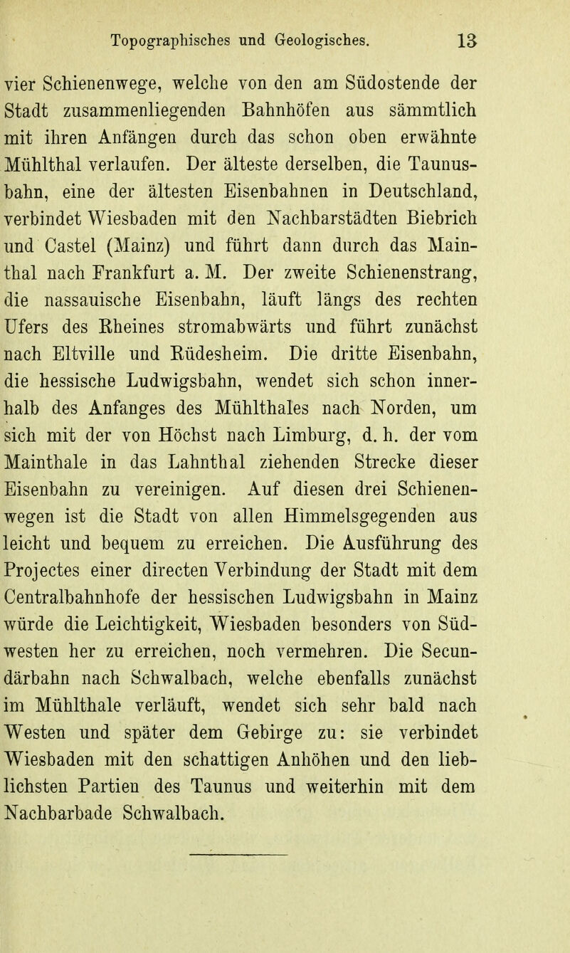 vier Schienenwege, welche von den am Südostende der Stadt zusammenliegenden Bahnhöfen aus sämmtlich mit ihren Anfängen durch das schon oben erwähnte Mühlthal verlaufen. Der älteste derselben, die Taunus- bahn, eine der ältesten Eisenbahnen in Deutschland, verbindet Wiesbaden mit den Nachbarstädten Biebrich und Castel (Mainz) und führt dann durch das Main- thal nach Frankfurt a. M. Der zweite Schienenstrang, die nassauische Eisenbahn, läuft längs des rechten Ufers des Kheines stromabwärts und führt zunächst nach Eltville und Büdesheim. Die dritte Eisenbahn, die hessische Ludwigsbahn, wendet sich schon inner- halb des Anfanges des Mühlthaies nach Norden, um sich mit der von Höchst nach Limburg, d. h. der vom Mainthale in das Lahnthal ziehenden Strecke dieser Eisenbahn zu vereinigen. Auf diesen drei Schienen- wegen ist die Stadt von allen Himmelsgegenden aus leicht und bequem zu erreichen. Die Ausführung des Projectes einer directen Verbindung der Stadt mit dem Centraibahnhofe der hessischen Ludwigsbahn in Mainz würde die Leichtigkeit, Wiesbaden besonders von Süd- westen her zu erreichen, noch vermehren. Die Secun- därbahn nach Schwalbach, welche ebenfalls zunächst im Mühithale verläuft, wendet sich sehr bald nach Westen und später dem Gebirge zu: sie verbindet Wiesbaden mit den schattigen Anhöhen und den lieb- lichsten Partien des Taunus und weiterhin mit dem Nachbarbade Schwalb ach.