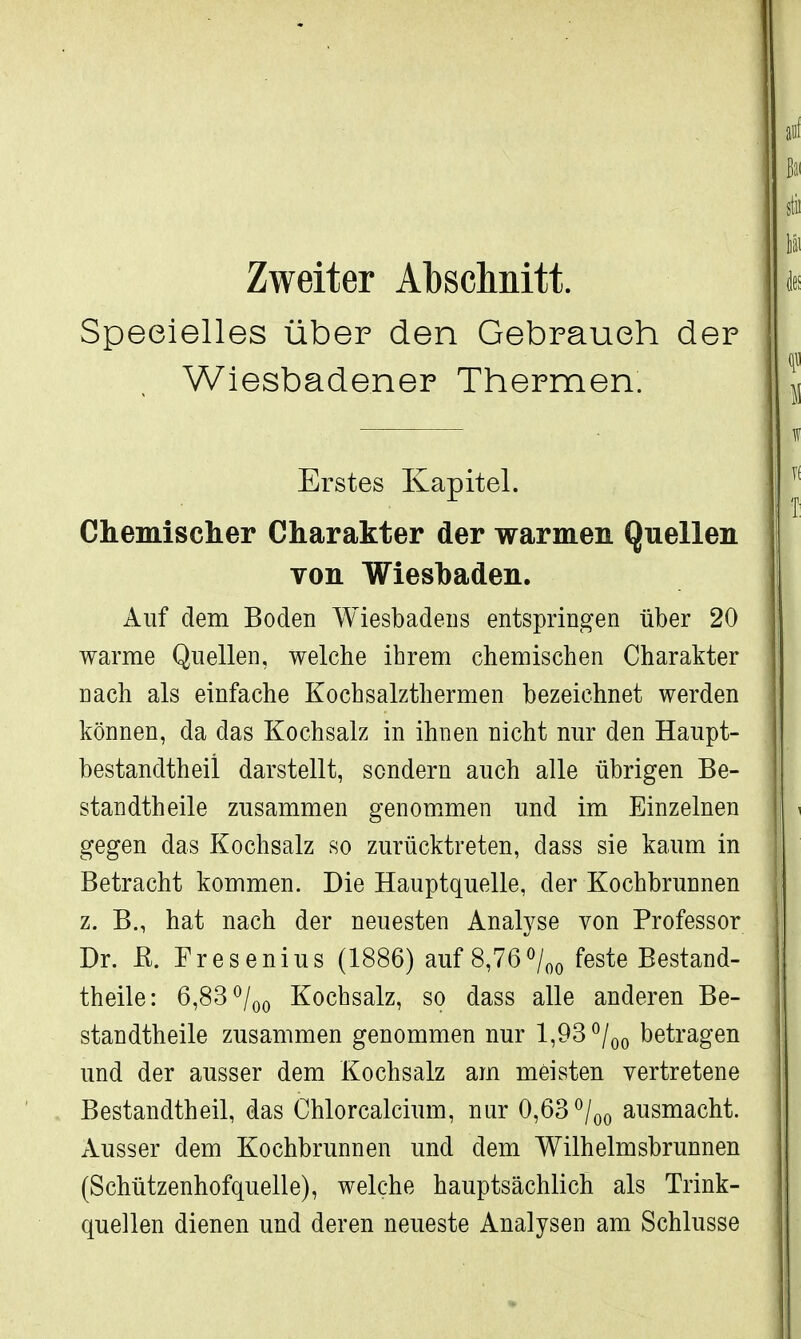 Zweiter Abschnitt. Speeielles über den Gebrauch der Wiesbadener Thermen. Erstes Kapitel. Chemischer Charakter der warmen Quellen von Wiesbaden. Auf dem Boden Wiesbadens entspringen über 20 warme Quellen, welche ihrem chemischen Charakter nach als einfache Kochsalzthermen bezeichnet werden können, da das Kochsalz in ihnen nicht nur den Haupt- bestandteil darstellt, sondern auch alle übrigen Be- standteile zusammen genommen und im Einzelnen gegen das Kochsalz so zurücktreten, dass sie kaum in Betracht kommen. Die Hauptquelle, der Kochbrunnen z. B., hat nach der neuesten Analyse von Professor Dr. ß. Fresenius (1886) auf 8,76°/00 feste Bestand- teile: 6,83 °/00 Kochsalz, so dass alle anderen Be- standteile zusammen genommen nur 1,93 °/00 betragen und der ausser dem Kochsalz am meisten vertretene Bestandteil, das Chlorcalcium, nur 0,63 °/00 ausmacht. Ausser dem Kochbrunnen und dem Wilhelmsbrunnen (Schützenhofquelle), welche hauptsächlich als Trink- quellen dienen und deren neueste Analysen am Schlüsse