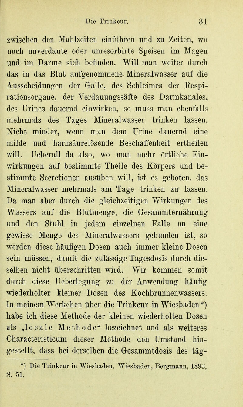 zwischen den Mahlzeiten einführen und zu Zeiten, wo noch unverdaute oder unresorbirte Speisen im Magen und im Darme sich befinden. Will man weiter durch das in das Blut aufgenommene-Mineralwasser auf die Ausscheidungen der Galle, des Schleimes der Kespi- rationsorgane, der Verdauungssäfte des Darmkanales, des Urines dauernd einwirken, so muss man ebenfalls mehrmals des Tages Mineralwasser trinken lassen. Mcht minder, wenn man dem Urine dauernd eine milde und harnsäurelösende Beschaffenheit ertheilen will. Ueberall da also, wo man mehr örtliche Ein- wirkungen auf bestimmte Theile des Körpers und be- stimmte Secretionen ausüben will, ist es geboten, das Mineralwasser mehrmals am Tage trinken zu lassen. Da man aber durch die gleichzeitigen Wirkungen des Wassers auf die Blutmenge, die Gesammternährung und den Stuhl in jedem einzelnen Falle an eine gewisse Menge des Mineralwassers gebunden ist, so werden diese häufigen Dosen auch immer kleine Dosen sein müssen, damit die zulässige Tagesdosis durch die- selben nicht überschritten wird. Wir kommen somit durch diese Ueberlegung zu der Anwendung häufig wiederholter kleiner Dosen des Kochbrunnenwassers. In meinem Werkchen über die Trinkcur in Wiesbaden*) habe ich diese Methode der kleinen wiederholten Dosen als „locale Methode bezeichnet und als weiteres Characteristicum dieser Methode den Umstand hin- gestellt, dass bei derselben die Gesammtdosis des täg- *) Die Trinkcur in Wiesbaden. Wiesbaden, Bergmann, 1893, S. 51.