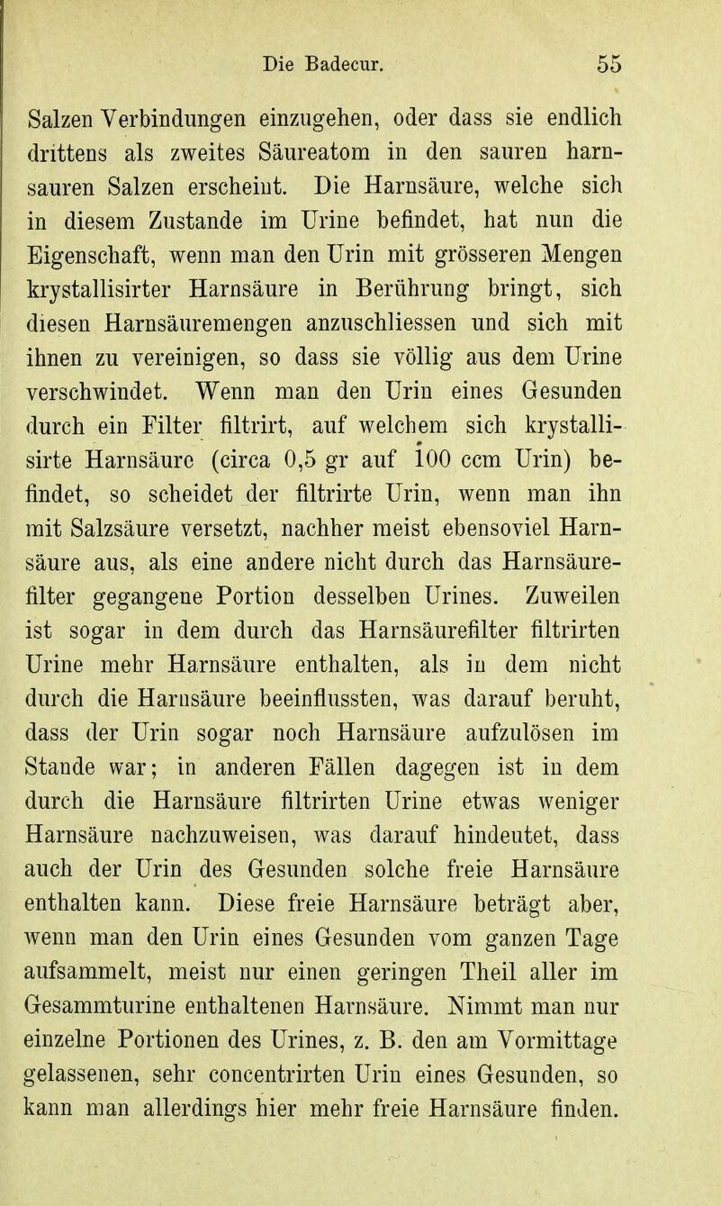 Salzen Verbindungen einzugehen, oder dass sie endlich drittens als zweites Säureatom in den sauren harn- sauren Salzen erscheint. Die Harnsäure, welche sich in diesem Zustande im Urine befindet, hat nun die Eigenschaft, wenn man den Urin mit grösseren Mengen krystallisirter Harnsäure in Berührung bringt, sich diesen Harnsäuremengen anzuschliessen und sich mit ihnen zu vereinigen, so dass sie völlig aus dem Urine verschwindet. Wenn man den Urin eines Gesunden durch ein Filter filtrirt, auf welchem sich krystalli- sirte Harnsäure (circa 0,5 gr auf 100 ccm Urin) be- findet, so scheidet der filtrirte Urin, wenn man ihn mit Salzsäure versetzt, nachher meist ebensoviel Harn- säure aus, als eine andere nicht durch das Harnsäure- filter gegangene Portion desselben Urines. Zuweilen ist sogar in dem durch das Harnsäurefilter filtrirten Urine mehr Harnsäure enthalten, als in dem nicht durch die Harnsäure beeinflussten, was darauf beruht, dass der Urin sogar noch Harnsäure aufzulösen im Stande war; in anderen Fällen dagegen ist in dem durch die Harnsäure filtrirten Urine etwas weniger Harnsäure nachzuweisen, was darauf hindeutet, dass auch der Urin des Gesunden solche freie Harnsäure enthalten kann. Diese freie Harnsäure beträgt aber, wenn man den Urin eines Gesunden vom ganzen Tage aufsammelt, meist nur einen geringen Theil aller im Gesammturine enthaltenen Harnsäure. Nimmt man nur einzelne Portionen des Urines, z. B. den am Vormittage gelassenen, sehr concentrirten Urin eines Gesunden, so kann man allerdings hier mehr freie Harnsäure finden.