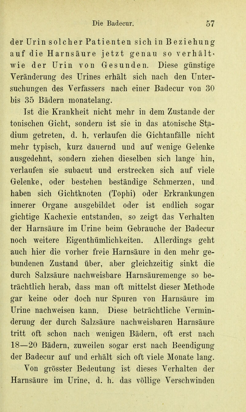 der Urin solcher Patienten sich in Beziehung auf die Harnsäure jetzt genau so verhält^ wie der Urin von Gesunden. Diese günstige Veränderung des Urines erhält sich nach den Unter- suchungen des Verfassers nach einer Badecur von 30 bis 35 Bädern monatelang. Ist die Krankheit nicht mehr in dem Zustande der tonischen Gicht, sondern ist sie in das atonische Sta- dium getreten, d. h. verlaufen die Gichtanfälle nicht mehr typisch, kurz dauernd und auf wenige Gelenke ausgedehnt, sondern ziehen dieselben sich lange hin, verlaufen sie subacut und erstrecken sich auf viele Gelenke, oder bestehen beständige Schmerzen, und haben sich Gichtknoten (Tophi) oder Erkrankungen innerer Organe ausgebildet oder ist endlich sogar gichtige Kachexie entstanden, so zeigt das Verhalten der Harnsäure im Urine beim Gebrauche der Badecur noch weitere Eigenthümlichkeiten. Allerdings geht auch hier die vorher freie Harnsäure in den mehr ge- bundenen Zustand über, aber gleichzeitig sinkt die durch Salzsäure nachweisbare Harnsäuremenge so be- trächtlich herab, dass man oft mittelst dieser Methode gar keine oder doch nur Spuren von Harnsäure im Urine nachweisen kann. Diese beträchtliche Vermin- derung der durch Salzsäure nachweisbaren Harnsäure tritt oft schon nach wenigen Bädern, oft erst nach 18—20 Bädern, zuweilen sogar erst nach Beendigung der Badecur auf und erhält sich oft viele Monate lang. Von grösster Bedeutung ist dieses Verhalten der Harnsäure im Urine, d. h. das völlige Verschwinden