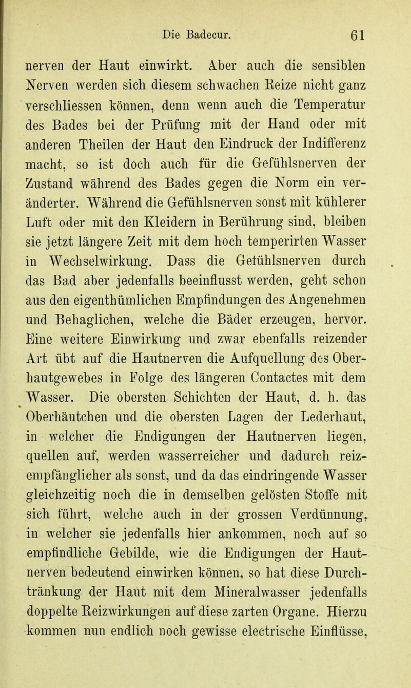 nerven der Haut einwirkt. Iber auch die sensiblen Nerven werden sich diesem schwachen Keize nicht ganz verschliessen können, denn wenn auch die Temperatur des Bades bei der Prüfung mit der Hand oder mit anderen Theilen der Haut den Eindruck der Indifferenz macht, so ist doch auch für die Gefühlsnerven der Zustand während des Bades gegen die Norm ein ver- änderter. Während die Gefühlsnerven sonst mit kühlerer Luft oder mit den Kleidern in Berührung sind, bleiben sie jetzt längere Zeit mit dem hoch temperirten Wasser in Wechselwirkung. Dass die Geiühlsnerven durch das Bad aber jedenfalls beeinflusst werden, geht schon aus den eigentümlichen Empfindungen des Angenehmen und Behaglichen, welche die Bäder erzeugen, hervor. Eine weitere Einwirkung und zwar ebenfalls reizender Art übt auf die Hautnerven die Aufquellung des Ober- hautgewebes in Folge des längeren Contactes mit dem Wasser. Die obersten Schichten der Haut, d. h. das Oberhäutchen und die obersten Lagen der Lederhaut, in welcher die Endigungen der Hautnerven liegen, quellen auf, werden wasserreicher und dadurch reiz- empfänglicher als sonst, und da das eindringende Wasser gleichzeitig noch die in demselben gelösten Stoffe mit sich führt, welche auch in der grossen Verdünnung, in welcher sie jedenfalls hier ankommen, noch auf so empfindliche Gebilde, wie die Endigungen der Haut- nerven bedeutend einwirken können, so hat diese Durch- tränkung der Haut mit dem Mineralwasser jedenfalls doppelte Reizwirkungen auf diese zarten Organe. Hierzu kommen nun endlich noch gewisse electrische Einflüsse,