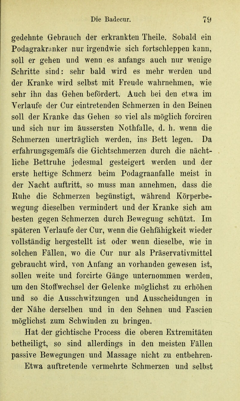 gedehnte Gebrauch der erkrankten Theile. Sobald ein Podagrakranker nur irgendwie sich fortschleppen kann, soll er gehen und wenn es anfangs auch nur wenige Schritte sind: sehr bald wird es mehr werden und der Kranke wird selbst mit Freude wahrnehmen, wie sehr ihn das Gehen befördert. Auch bei den etwa im Verlaufe der Cur eintretenden Schmerzen in den Beinen soll der Kranke das Gehen so viel als möglich forciren und sich nur im äussersten Nothfalle, d. h. wenn die Schmerzen unerträglich werden, ins Bett legen. Da erfahrungsgemäfs die Gichtschmerzen durch die nächt- liche Bettruhe jedesmal gesteigert werden und der erste heltige Schmerz beim Podagraanfalle meist in der Nacht auftritt, so muss man annehmen, dass die Buhe die Schmerzen begünstigt, während Körperbe- wegung dieselben vermindert und der Kranke sich am besten gegen Schmerzen durch Bewegung schützt. Im späteren Verlaufe der Cur, wenn die Gehfähigkeit wieder vollständig hergestellt ist oder wenn dieselbe, wie in solchen Fällen, wo die Cur nur als Präservativmittel gebraucht wird, von Anfang an vorhanden gewesen ist, sollen weite und forcirte Gänge unternommen werden, um den Stoffwechsel der Gelenke möglichst zu erhöhen und so die Ausschwitzungen und Ausscheidungen in der Nähe derselben und in den Sehnen und Fascien möglichst zum Schwinden zu bringen. Hat der gichtische Process die oberen Extremitäten betheiligt, so sind allerdings in den meisten Fällen passive Bewegungen und Massage nicht zu entbehren. Etwa auftretende vermehrte Schmerzen und selbst