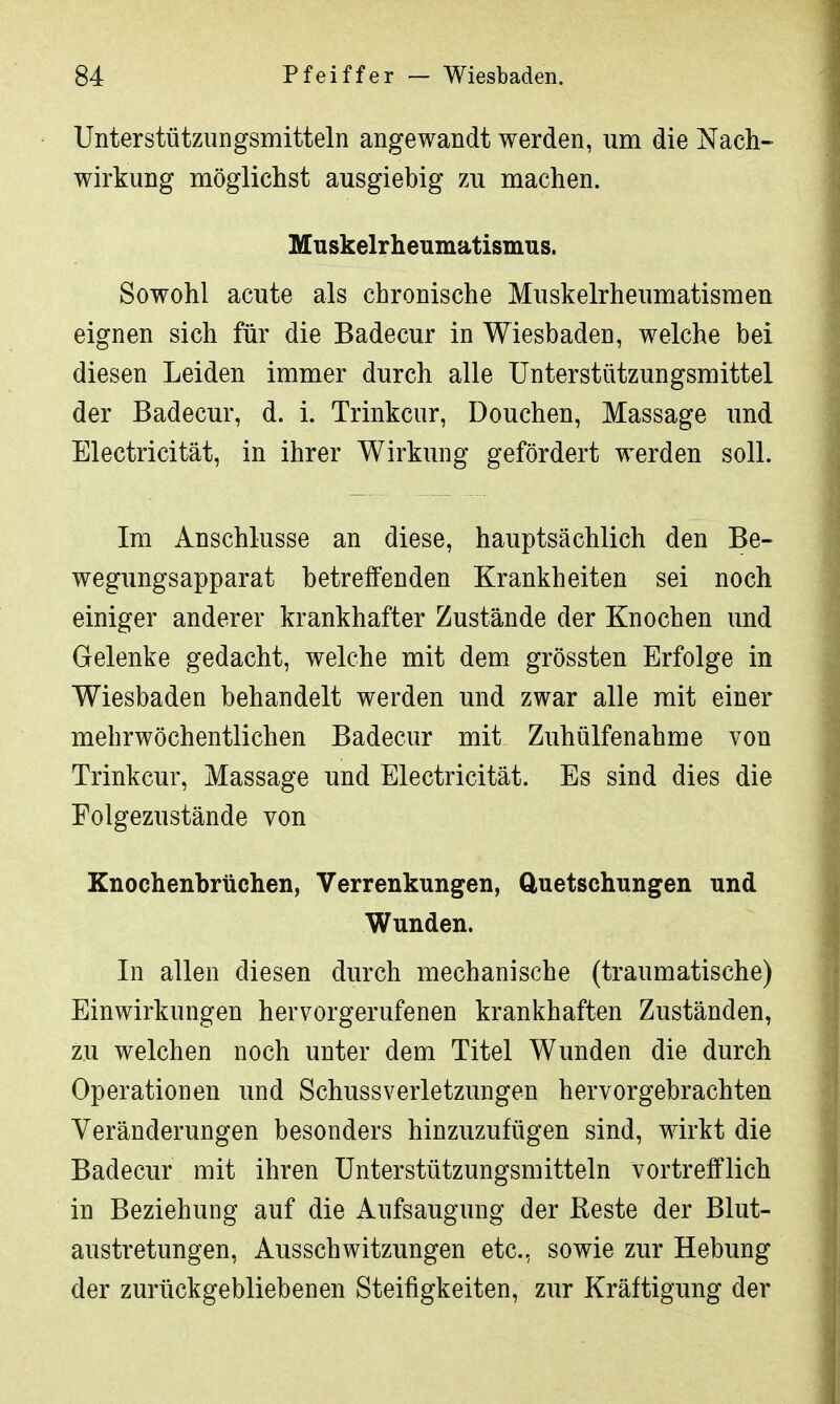 Unterstützungsmitteln angewandt werden, um die Nach- wirkung möglichst ausgiebig zu machen. Muskelrheumatismus. Sowohl acute als chronische Muskelrheumatismen eignen sich für die Badecur in Wiesbaden, welche bei diesen Leiden immer durch alle Unterstützungsmittel der Badecur, d. i. Trinkcur, Douchen, Massage und Electricität, in ihrer Wirkung gefördert werden soll. Im Anschlüsse an diese, hauptsächlich den Be- wegimgsapparat betreffenden Krankheiten sei noch einiger anderer krankhafter Zustände der Knochen und Gelenke gedacht, welche mit dem grössten Erfolge in Wiesbaden behandelt werden und zwar alle mit einer mehrwöchentlichen Badecur mit Zuhülfenahme von Trinkcur, Massage und Electricität. Es sind dies die Folgezustände von Knochenbrüchen, Verrenkungen, Quetschungen und Wunden. In allen diesen durch mechanische (traumatische) Einwirkungen hervorgerufenen krankhaften Zuständen, zu welchen noch unter dem Titel Wunden die durch Operationen und Schussverletzungen hervorgebrachten Veränderungen besonders hinzuzufügen sind, wirkt die Badecur mit ihren Unterstützungsmitteln vortrefflich in Beziehung auf die Aufsaugung der Beste der Blut- austretungen, Ausschwitzungen etc., sowie zur Hebung der zurückgebliebenen Steifigkeiten, zur Kräftigung der