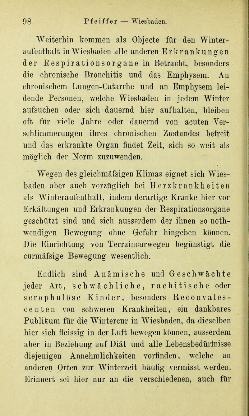 Weiterhin kommen als Objecte für den Winter- aufenthalt in Wiesbaden alle anderen Erkrankungen der Respirationsorgane in Betracht, besonders die chronische Bronchitis und das Emphysem. An chronischem Lungen-Catarrhe und an Emphysem lei- dende Personen, welche Wiesbaden in jedem Winter aufsuchen oder sich dauernd hier aufhalten, bleiben oft für viele Jahre oder dauernd von acuten Ver- schlimmerungen ihres chronischen Zustandes befreit und das erkrankte Organ findet Zeit, sich so weit als möglich der Norm zuzuwenden. Wegen des gleichmäfsigen Klimas eignet sich Wies- baden aber auch vorzüglich bei Herzkrankheiten als Winteraufenthalt, indem derartige Kranke hier vor Erkältungen und Erkrankungen der Eespirationsorgane geschützt sind und sich ausserdem der ihnen so not- wendigen Bewegung ohne Gefahr hingeben können. Die Einrichtung von Terraincurwegen begünstigt die curmäfsige Bewegung wesentlich. Endlich sind Anämische und Geschwächte jeder Art, schwächliche, rachitische oder scrophulöse Kinder, besonders Reconvales- centen von schweren Krankheiten, ein dankbares Publikum für die Wintercur in Wiesbaden, da dieselben hier sich fleissig in der Luft bewegen können, ausserdem aber in Beziehung auf Diät und alle Lebensbedürfnisse diejenigen Annehmlichkeiten vorfinden, welche an anderen Orten zur Winterzeit häufig vermisst werden. Erinnert sei hier nur an die verschiedenen, auch für