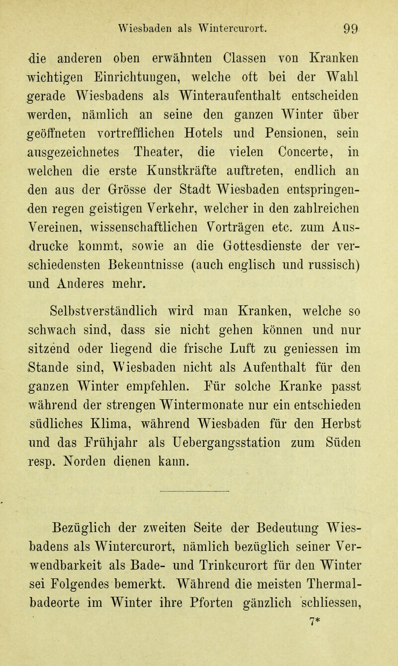 die anderen oben erwähnten Classen von Kranken wichtigen Einrichtungen, welche oft bei der Wahl gerade Wiesbadens als Winteraufenthalt entscheiden werden, nämlich an seine den ganzen Winter über geöffneten vortrefflichen Hotels und Pensionen, sein ausgezeichnetes Theater, die vielen Concerte, in welchen die erste Kunstkräfte auftreten, endlich an den aus der Grösse der Stadt Wiesbaden entspringen- den regen geistigen Verkehr, welcher in den zahlreichen Vereinen, wissenschaftlichen Vorträgen etc. zum Aus- drucke kommt, sowie an die Gottesdienste der ver- schiedensten Bekenntnisse (auch englisch und russisch) und Anderes mehr. Selbstverständlich wird man Kranken, welche so schwach sind, dass sie nicht gehen können und nur sitzend oder liegend die frische Luft zu geniessen im Stande sind, Wiesbaden nicht als Aufenthalt für den ganzen Winter empfehlen. Für solche Kranke passt während der strengen Wintermonate nur ein entschieden südliches Klima, während Wiesbaden für den Herbst und das Frühjahr als Uebergangsstation zum Süden resp. Norden dienen kann. Bezüglich der zweiten Seite der Bedeutung Wies- badens als Wintercurort, nämlich bezüglich seiner Ver- wendbarkeit als Bade- und Trinkcurort für den Winter sei Folgendes bemerkt. Während die meisten Thermal- badeorte im Winter ihre Pforten gänzlich schliessen, 7*