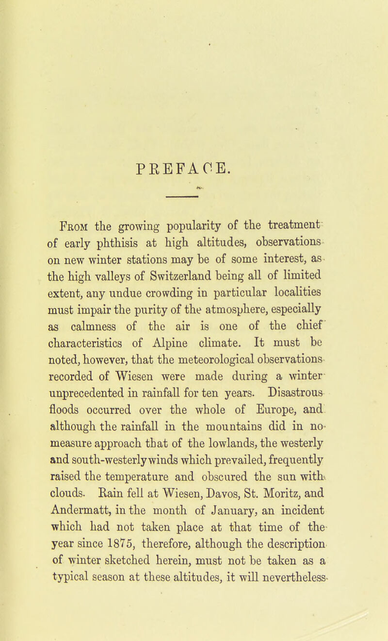 PKEFAOE. From the growing popularity of the treatment of early phthisis at high altitudes, observations on new winter stations may be of some interest, as- the high valleys of Switzerland being all of limited extent, any undue crowding in particular localities must impair the purity of the atmosphere, especially as calmness of the air is one of the chief characteristics of Alpine climate. It must be noted, however, that the meteorological observations recorded of Wiesen were made during a winter unprecedented in rainfall for ten years. Disastrous floods occurred over the whole of Europe, and. although the rainfall in the mountains did in no- measure approach that of the lowlands, the westerly and south-westerly winds which prevailed, frequently raised the temperature and obscured the sun witb clouds. Rain fell at Wiesen, Davos, St. Moritz, and Andermatt, in the month of January, an incident which had not taken place at that time of the- year since 1875, therefore, although the description of winter sketched herein, must not be taken as a typical season at these altitudes, it will nevertheless-