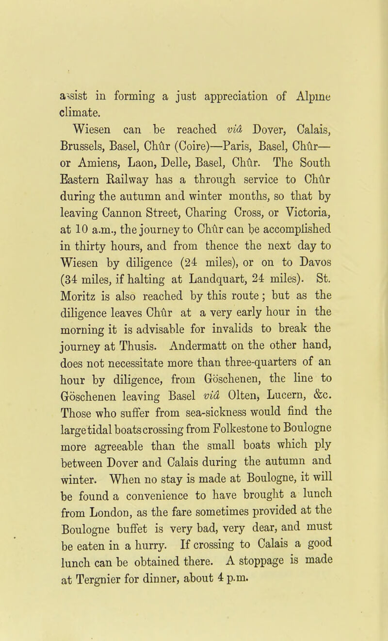 assist in forming a just appreciation of Alpme climate. Wiesen can be reached via Dover, Calais, Brussels, Basel, Chlir (Coire)—Paris, Basel, Chur— or Amiens, Laon, Delle, Basel, Chiir. The South Eastern Railway has a through service to Chur during the autumn and winter months, so that by leaving Cannon Street, Charing Cross, or Victoria, at 10 a.m., the journey to Chur can be accomplished in thirty hours, and from thence the next day to Wiesen by diligence (24 miles), or on to Davos (34 miles, if halting at Landquart, 24 miles). St. Moritz is also reached by this route; but as the diligence leaves Chur at a very early hour in the morning it is advisable for invalids to break the journey at Thusis. Andermatt on the other hand, does not necessitate more than three-quarters of an hour by diligence, from Goschenen, the line to Goschenen leaving Basel via Olten, Lucern, &c. Those who suffer from sea-sickness would find the large tidal boats crossing from Folkestone to Boulogne more agreeable than the small boats which ply between Dover and Calais during the autumn and winter. When no stay is made at Boulogne, it will be found a convenience to have brought a lunch from London, as the fare sometimes provided at the Boulogne buffet is very bad, very dear, and must be eaten in a hurry. If crossing to Calais a good lunch can be obtained there. A stoppage is made