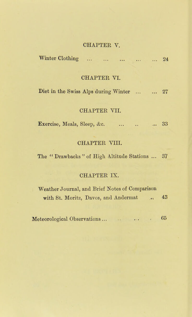 CHAPTER V. Winter Clothing 24 CHAPTER VI. Diet in the Swiss Alps during Winter 27 CHAPTER VII. Exercise, Meals, Sleep, &c. ... 33 CHAPTER VIII. The  Drawbacks  of High Altitude Stations ... 37 CHAPTER IX. Weather Journal, and Brief Notes of Comparison with St. Moritz, Davos, and Andermat .,, 43 Meteorological Observations.., . . ' 65