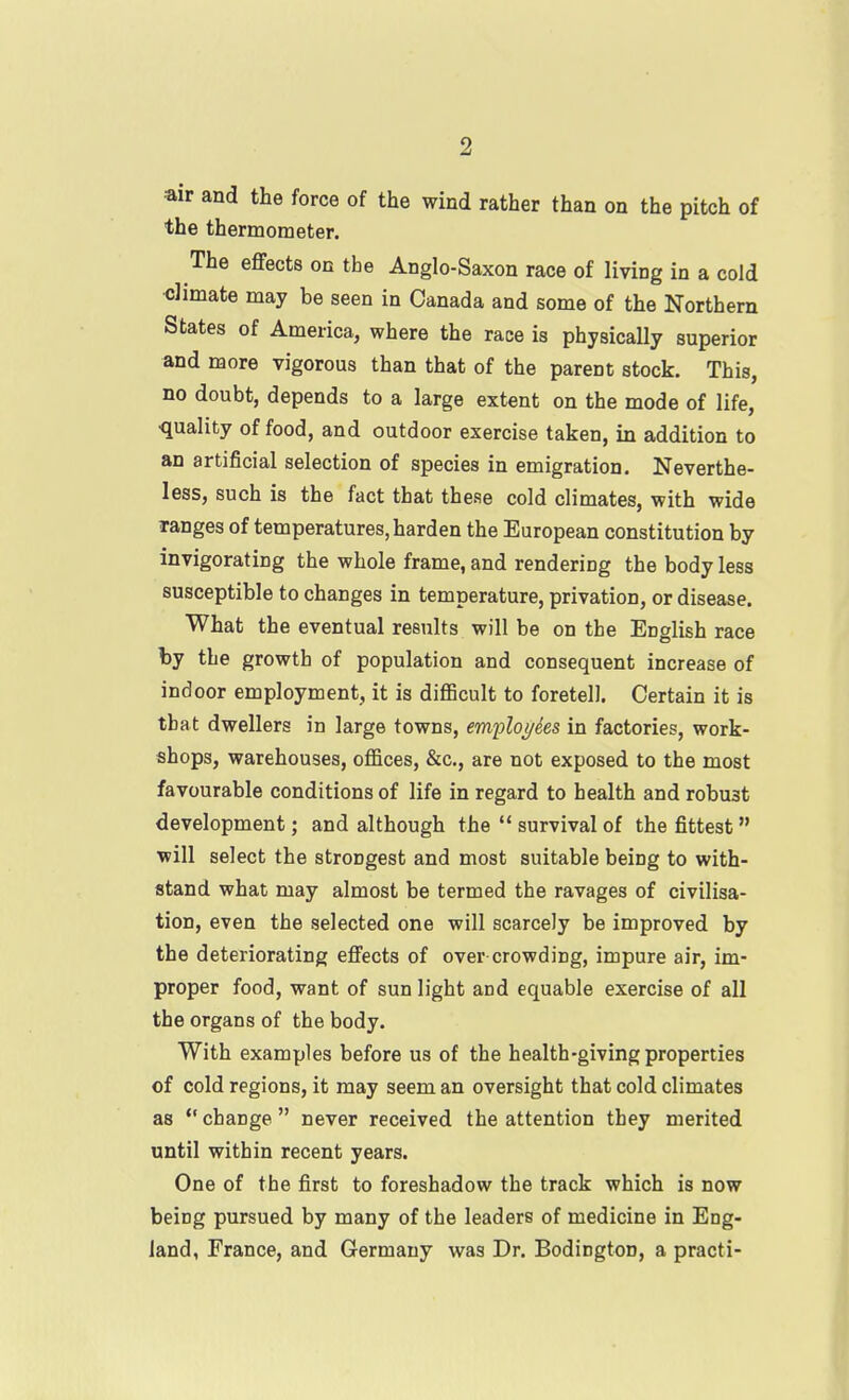 •air and the force of the wind rather than on the pitch of the thermometer. The effects on the Anglo-Saxon race of living in a cold dimate may be seen in Canada and some of the Northern States of America, where the race is physically superior and more vigorous than that of the parent stock. This, no doubt, depends to a large extent on the mode of life, •quality of food, and outdoor exercise taken, in addition to an artificial selection of species in emigration. Neverthe- less, such is the fact that these cold climates, with wide Tanges of temperatures, harden the European constitution by invigorating the whole frame, and rendering the body less susceptible to changes in temperature, privation, or disease. What the eventual results will be on the English race by the growth of population and consequent increase of indoor employment, it is diflBcult to foretell. Certain it is tbat dwellers in large towns, em2)lo//ies in factories, work- shops, warehouses, ofl&ces, &c., are not exposed to the most favourable conditions of life in regard to health and robust development; and although the  survival of the fittest will select the strongest and most suitable being to with- stand what may almost be termed the ravages of civilisa- tion, even the selected one will scarcely be improved by the deteriorating effects of over crowding, impure air, im- proper food, want of sun light and equable exercise of all the organs of the body. With examples before us of the health-giving properties of cold regions, it may seem an oversight that cold climates as  change  never received the attention they merited until within recent years. One of the first to foreshadow the track which is now being pursued by many of the leaders of medicine in Eng- land, France, and Germany was Dr. Bodington, a practi-