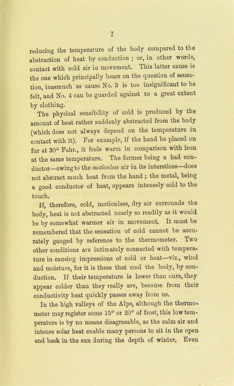 reducing the temperature of the body compared to the abstraction of heat by conduction ; or, in other words, contact with cold air io movement. This latter cause is the one which principally bears on the question of sensa- tion, inasmuch as cause No. 3 is too insignificant to be felt and No. 4 can be guarded against to a great extent by clothing. The physical sensibility of cold is produced by the amount of heat rather suddenly abstracted from the body (which does not always depend on the temperature in contact with it). For example, if the hand be placed on fur at 30° Fahr., it feels warm in comparison with iron at the same temperature. The former being a bad con- ^uctox owing to the moiionless air in its interstices—does not abstract much heat from the hand ; the metal, being a good conductor of heat, appears intensely cold to the touch. If, therefore, cold, motionless, dry air surrounds the body, heat is not abstracted nearly so readily as it would be by somewhat warmer air in movement. It must be remembered that the sensation of cold cannot be accu- rately gauged by reference to the thermometer. Two other conditions are intimately connected with tempera- ture in causing impressions of cold or heat—viz., wind and moisture, for it is these that cool the body, by con- duction. If their temperature is lower than ours, they appear colder than they really are, because from their conductivity heat quickly passes away from us. In the high valleys of the Alps, although the thermo- meter may register some 15° or 20° of frost, this low tem- perature is by no means disagreeable, as the calm air and intense solar heat enable many persons to sit in the open and bask in the sun during the depth of winter. Even