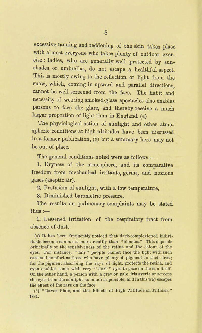 excessive tanning and reddening of the skin takes place with almost everyone who takes plenty of outdoor exer- cise ; ladies, who are generally well protected by sun- shades or umbrellas, do not escape a healthful aspect. This is mostly owing to the reflection of light from the snow, which, coming in upward and parallel directions, cannot be well screened from the face. The habit and necessity of wearing smoked-glass spectacles also enables persons to face the glare, and thereby receive a much larger proportion of light than in England, (a) The physiological action of sunlight and other atmo- spheric conditions at high altitudes have been discussed in a former publication, (b) but a summary here may not be out of place. The general conditions noted were as follows :— 1. Dryness of the atmosphere, and its comparative freedom from mechanical irritants, germs, and noxious gases (aseptic air). 2. Profusion of sunlight, with a low temperature. 3. Diminished barometric pressure. The results on pulmonary complaints may be stated thus:— 1. Lessened irritation of the respiratory tract from absence of dust. (a) It has been frequently noticed that dark-complexioned indivi- duals become sunburnt more readily than blondes. This depends principally on the sensitiveness of the retina and the colour of the eyes. For instance, fair people cannot face the light with such ease and comfort as those who have plenty of pigment In their ires; for the pigment absorbing the rays of light, protects the retina, and even enables some with very  dark  eyes to gaze on the sun itself. On the other hand, a person with a grey or pale iris averts or screens the eyes from the sunlight as much as possible, and in this way escapes the effect of the rays on the face. (6) Davos Platz, and the Effects of High Altitude on Phthisis. 1881.