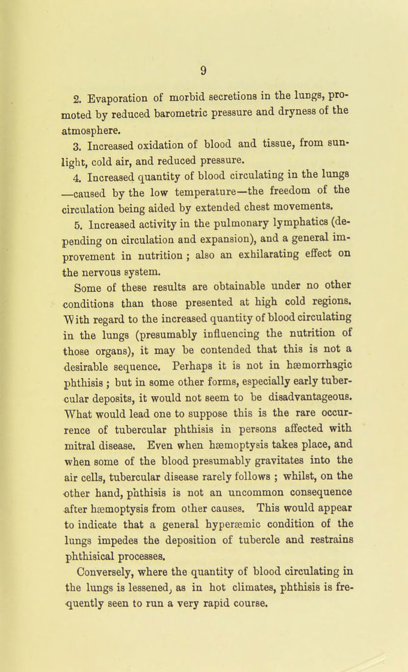 2. Evaporation of morbid secretions in the lungs, pro- moted by reduced barometric pressure and dryness of the atmosphere. 3. Increased oxidation of blood and tissue, from sun- light, cold air, and reduced pressure. 4. Increased quantity of blood circulating in the lungs caused by the low temperature—the freedom of the circulation being aided by extended chest movements. 5. Increased activity in the pulmonary lymphatics (de- pending on circulation and expansion), and a general im- provement in nutrition ; also an exhilarating effect on the nervous system. Some of these results are obtainable under no other conditions than those presented at high cold regions. With regard to the increased quantity of blood circulating in the lungs (presumably influencing the nutrition of those organs), it may be contended that this is not a desirable sequence. Perhaps it is not in hsemorrhagic phthisis; but in some other forms, especially early tuber- cular deposits, it would not seem to be disadvantageous. What would lead one to suppose this is the rare occur- rence of tubercular phthisis in persons affected with mitral disease. Even when haemoptysis takes place, and when some of the blood presumably gravitates into the air cells, tubercular disease rarely follows ; whilst, on the ■other hand, phthisis is not an uncommon consequence after haemoptysis from other causes. This would appear to indicate that a general hypersemic condition of the lungs impedes the deposition of tubercle and restrains phthisical processes. Conversely, where the quantity of blood circulating in the lungs is lessened^ as in hot climates, phthisis is fre- quently seen to run a very rapid course.