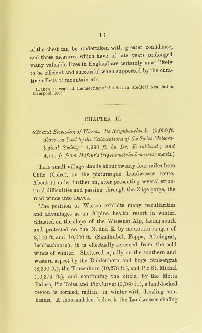 of the chest can be undertaken with greater confidence, and those measures which have of late years prolonged many valuable lives in England are certainly most likely to be efficient and successful when supported by the cura- tive effects of mountain air. [Taken as read at the meeting of the British Medical Association, Liverpool, 18h3.] CHAPTER II. Site and Elevation of Wiesen. Its Neighhourhood. {5,050ft. above sea-level by the Calculations of the Swiss Meteoro- logical Society; 4,990 ft. by Dr. Frankland; and 4,771 ft. from Dufours trigonometrical measurements.) This small village stands about twenty-four miles from Cbvlr (Coire), on the picturesque Landwasser route. About 11 miles further on, after presenting several struc- tural difficulties and passing through the Ziige gorge, the road winds into Davos. The position of Wiesen exhibits many peculiarities and advantages as an Alpine health resort in winter. Situated on the slope of tbe Wiesener Alp, facing south and protected on the N. and E. by mountain ranges of 8,000 ft. and 10,000 ft. (Sandhubel, Foppa, Alteingrat, Leidbachhorn), it is effectually screened from the cold winds of winter. Sheltered equally on the southern and western aspect by the Buhlenhorn and huge Stulsergrat (8,390 ft.), the Tmzenhorn (10,278 ft.), and Piz St, Michel (10,374 ft.), and continuing the circle, by the Motta Palusa, Piz Toisa and Piz Curver (9,760 ft.), aland-locked region is formed, radiant in winter with dazzling sun- beams. A thousand feet below is the Landwasser chafing