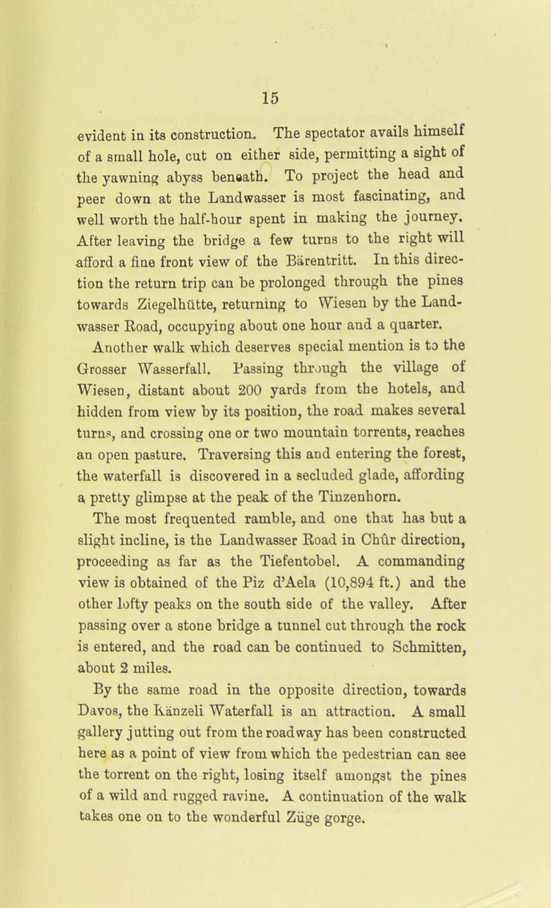 evident ia its construction. The spectator avails himself of a small hole, cut on either side, permitting a sight of the yawning abyss benaath. To project the head and peer down at the Landwasser is most fascinating, and well worth the half-hour spent in making the journey. After leaving the bridge a few turns to the right will afford a fine front view of the Barentritt. In this direc- tion the return trip can be prolonged through the pines towards Ziegelhutte, returning to Wiesen by the Land- wasser Road, occupying about one hour and a quarter. Another walk which deserves special mention is to the Grosser Wasserfall. Passing through the village of Wiesen, distant about 200 yards from the hotels, and hidden from view by its position, the road makes several turns, and crossing one or two mountain torrents, reaches an open pasture. Traversing this and entering the forest, the waterfall is discovered in a secluded glade, affording a pretty glimpse at the peak of the Tinzenhorn. The most frequented ramble, and one that has but a slight incline, is the Landwasser Road in Chiir direction, proceeding as far as the Tiefentobel. A commanding view is obtained of the Piz d'Aela (10,894 ft.) and the other lofty peaks on the south side of the valley. After passing over a stone bridge a tunnel cut through the rock is entered, and the road can be continued to Schmitten, about 2 miles. By the same road in the opposite direction, towards Davos, the Kanzeli Waterfall is an attraction. A small gallery jutting out from the roadway has been constructed here as a point of view from which the pedestrian can see the torrent on the right, losing itself amongst the pines of a wild and rugged ravine. A continuation of the walk takes one on to the wonderful Ziige gorge.