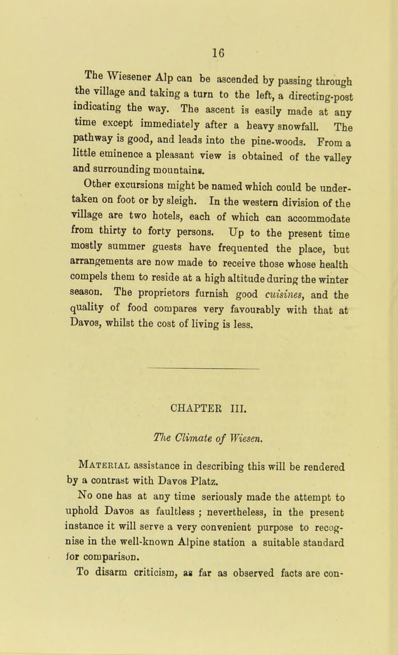 The Wiesener Alp can be ascended by passing through the village and taking a turn to the left, a directing-post indicating the way. The ascent is easily made at any time except immediately after a heavy snowfall. The pathway is good, and leads into the pine-woods. From a little eminence a pleasant view is obtained of the valley and surrounding mountains. Other excursions might be named which could be under- taken on foot or by sleigh. In the western division of the village are two hotels, each of which can accommodate from thirty to forty persons. Up to the present time mostly summer guests have frequented the place, but arrangements are now made to receive those whose health compels them to reside at a high altitude during the winter season. The proprietors furnish good cuisines, and the quality of food compares very favourably with that at Davos, whilst the cost of living is less. CHAPTER III. TJie Climate of Wiesen. Material assistance in describing this will be rendered by a contrast with Davos Platz. No one has at any time seriously made the attempt to uphold Davos as faultless ; nevertheless, in the present instance it will serve a very convenient purpose to recog- nise in the well-known Alpine station a suitable standard lor comparison. To disarm criticism, as far as observed facts are con-