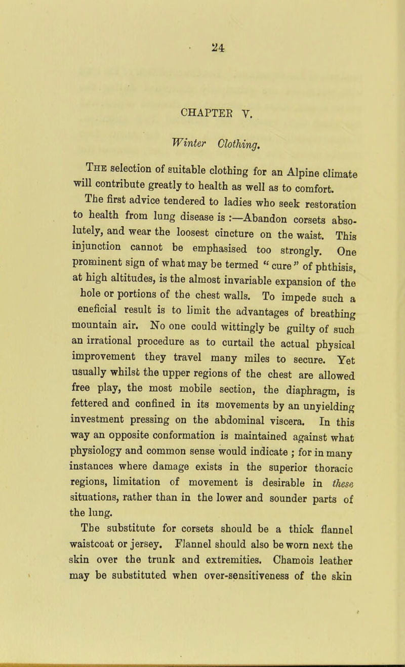 24: CHAPTEE V. Winter Clothing, The selection of suitable clothing for an Alpine climate will contribute greatly to health as well as to comfort. The first advice tendered to ladies who seek restoration to health from lung disease is :—Abandon corsets abso- lately, and wear the loosest cincture on the waist. This injunction cannot be emphasised too strongly. One prominent sign of what may be termed « cure of phthisis, at high altitudes, is the almost invariable expansion of the hole or portions of the chest walls. To impede such a eneficial result is to limit the advantages of breathing mountain air. No one could wittingly be guilty of such an irrational procedure as to curtail the actual physical improvement they travel many miles to secure. Yet usually whilst the upper regions of the chest are allowed free play, the most mobile section, the diaphragm, is fettered and confined in its movements by an unyielding investment pressing on the abdominal viscera. In this way an opposite conformation is maintained against what physiology and common sense would indicate ; for in many instances where damage exists in the superior thoracic regions, limitation of movement is desirable in these situations, rather than in the lower and sounder parts of the lung. The substitute for corsets should be a thick flannel waistcoat or jersey. Flannel should also be worn next the skin over the trunk and extremities. Chamois leather may be substituted when over-sensitiveness of the skin