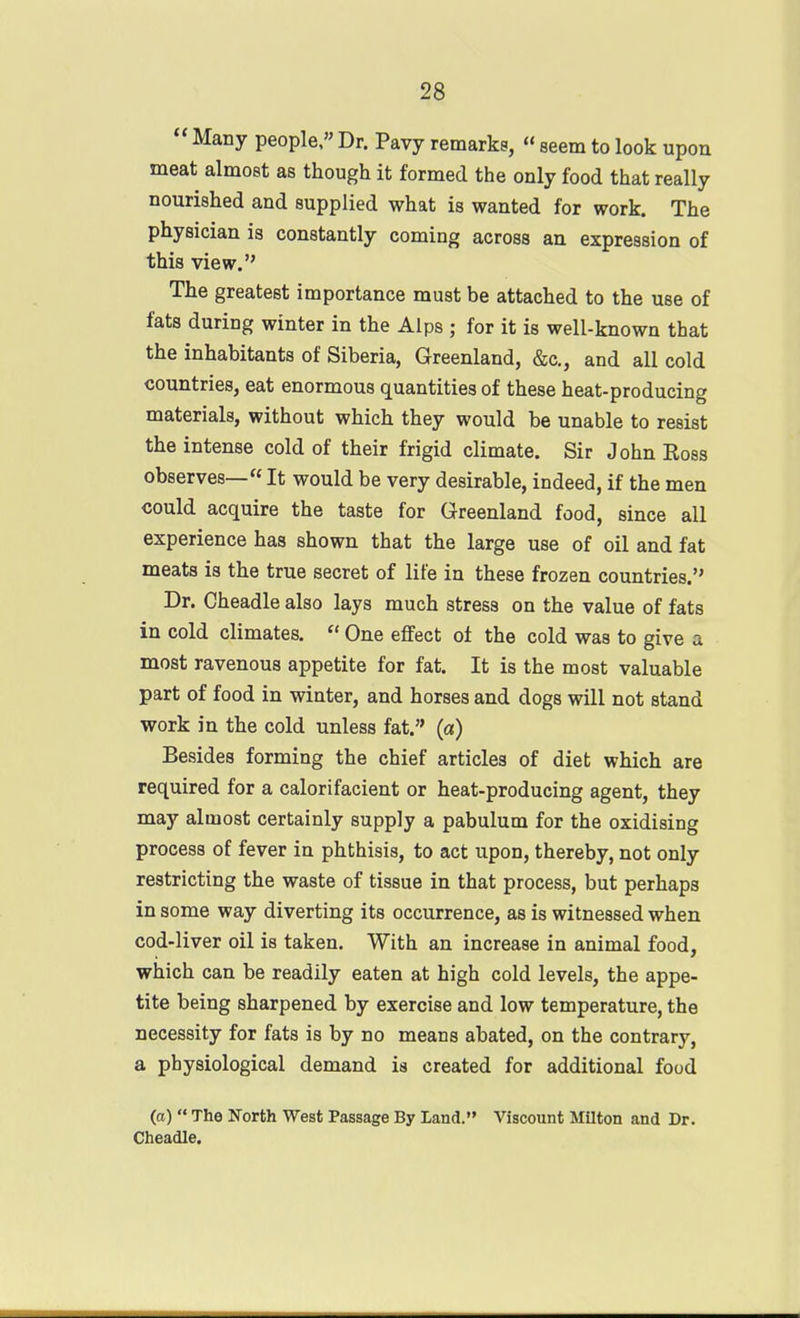  Many people, Dr. Pavy remarks, « seem to look upon meat almost as though it formed the only food that really nourished and supplied what is wanted for work. The physician is constantly coming across an expression of this view. The greatest importance must be attached to the use of fats during winter in the Alps ; for it is well-known that the inhabitants of Siberia, Greenland, &c., and all cold countries, eat enormous quantities of these heat-producing materials, without which they would be unable to resist the intense cold of their frigid climate. Sir JohnEoss observes— It would be very desirable, indeed, if the men could acquire the taste for Greenland food, since all experience has shown that the large use of oil and fat meats is the true secret of life in these frozen countries. Dr. Cheadle also lays much stress on the value of fats in cold climates.  One effect of the cold was to give a most ravenous appetite for fat. It is the most valuable part of food in winter, and horses and dogs will not stand work in the cold unless fat. (a) Besides forming the chief articles of diet which are required for a calorifacient or heat-producing agent, they may almost certainly supply a pabulum for the oxidising process of fever in phthisis, to act upon, thereby, not only restricting the waste of tissue in that process, but perhaps in some way diverting its occurrence, as is witnessed when cod-liver oil is taken. With an increase in animal food, which can be readily eaten at high cold levels, the appe- tite being sharpened by exercise and low temperature, the necessity for fats is by no means abated, on the contrary, a physiological demand is created for additional food (ft)  The North West Passage By Land. Viscount Milton and Dr. Cheadle.