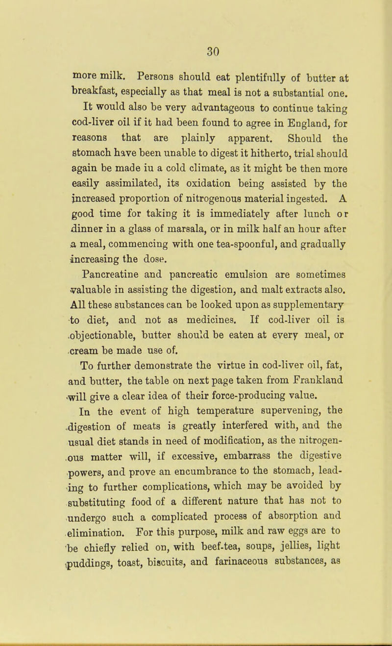 more milk. Persons should eat plentifully of butter at breakfast, especially as that meal is not a substantial one. It would also be very advantageous to continue taking cod-liver oil if it had been found to agree in England, for reasons that are plainly apparent. Should the stomach have been unable to digest it hitherto, trial should again be made iu a cold climate, as it might be then more easily assimilated, its oxidation being assisted by the increased proportion of nitrogenous material ingested. A good time for taking it is immediately after lunch or dinner in a glass of marsala, or in milk half an hour after a meal, commencing with one tea-spoonful, and gradually increasing the dose. Pancreatine and pancreatic emulsion are sometimes 37aluable in assisting the digestion, and malt extracts also. All these substances can be looked upon as supplementary to diet, and not as medicines. If cod-liver oil is .objectionable, butter should be eaten at every meal, or cream be made use of. To further demonstrate the virtue in cod-liver oil, fat, and butter, the table on next page taken from Frankland •will give a clear idea of their force-producing value. In the event of high temperature supervening, the digestion of meats is greatly interfered with, and the usual diet stands in need of modification, as the nitrogen- ,ous matter will, if excessive, embarrass the digestive powers, and prove an encumbrance to the stomach, lead- ing to further complications, which may be avoided by substituting food of a different nature that has not to undergo such a complicated process of absorption and elimination. For this purpose, milk and raw eggs are to be chiefly relied on, with beef-tea, soups, jellies, light ipuddiogs, toast, biscuits, and farinaceous substances, as