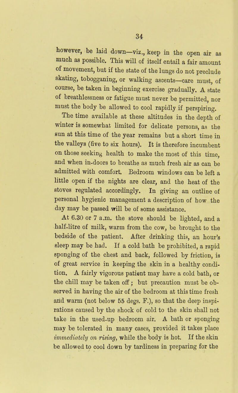 however, be laid down—viz., keep in the open air as much as possible. This will of itself entail a fair amount of movement, but if the state of the lungs do not preclude skating, tobogganing, or walking ascents—care must, of course, be taken in beginning exercise gradually. A state of breathlessness or fatigue must never be permitted, nor must the body be allowed to cool rapidly if perspiring. The time available at these altitudes in the depth of winter is somewhat limited for delicate persons, as the sun at this time of the year remains but a short time in the valleys (five to six hours). It is therefore incumbent on those seeking health to make the most of this time, and when in-doors to breathe as much fresh air as can be admitted with comfort. Bedroom windows can be left a little open if the nights are clear, and the heat of the stoves regulated accordingly. In giving an outline of personal hygienic management a description of how the day may be passed will be of some assistance. At 6.30 or 7 a.m. the stove should be lighted, and a half-litre of milk, warm from the cow, be brought to the bedside of the patient. After drinking this, an hour's sleep may be had. If a cold bath be prohibited, a rapid sponging of the chest and back, followed by friction, is of great service in keeping the skin in a healthy condi- tion. A fairly vigorous patient may have a cold bath, or the chill may be taken off; but precaution must be ob- served in having the air of the bedroom at this time fresh arid warm (not below 55 degs. F.), so that the deep inspi- rations caused by the shock of cold to the skin shall not take in the used-up bedroom air. A bath or sponging may be tolerated in many cases, provided it takes place immediately on rising, while the body is hot. If the skin be allowed to cool down by tardiness in preparing for the