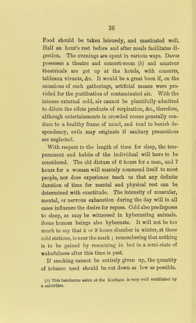 Food should be taken leisurely, and masticated well. Half an hour's rest before and after meals facilitates di- gestion. The evenings are spent in various ways. Davos possesses a theatre and concert-room (6) and amateur theatricals are got up at the hotels, with concerts, tableaux vivants, &c. It would be a great boon if, on the occasions of such gatherings, artificial means were pro- vided for the purification of contaminated air. With the intense external cold, air cannot be plentifully admitted to dilute the effete products of respiration, &c., therefore, although entertainments in crowded rooms generally con- duce to a healthy frame of mind, and tend to banish de- spondency, evils may originate if sanitary precautions are neglected. With respect to the length of time for sleep, the tem- perament and habits of the individual will have to be considered. The old dictum of 6 hours for a man, and 7 hours for a woman will scarcely commend itself to most people, nor does experience teach us that any definite duration of time for mental and physical rest can be determined with exactitude. The intensity of muscular, mental, or nervous exhaustion during the day will in all cases influence the desire for repose. Cold also predisposes to sleep, as may be witnessed in hybernating animals. Some human beings also hybernate. It will not be too much to say that 8 or 9 hours slumber in winter, at these cold stations, is near the mark ; remembering that nothing is to be gained by remaining in bed in a semi-state of wakefulness after this time is past. If smoking cannot be entirely given up, the quantity of tobacco used should be cut down as low as possible. (6) This handsome ialon at the Kurhaus is very well ventilated by a calorif^re.