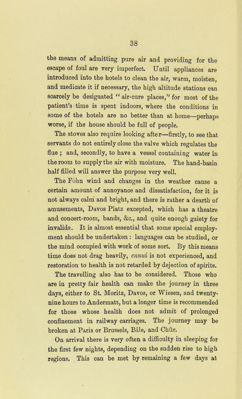 the means of admitting pure air and providing for the escape of foul are very imperfect. Until appliances are introduced into the hotels to clean the air, warm, moisten, and medicate it if necessary, the high altitude stations can scarcely be desigoated  air-cure places, for most of the patient's time is spent indoors, where the conditions in some of the hotels are no better than at home—perhaps worse, if the house should be full of people. The stoves also require looking after—firstly, to see that servants do not entirely close the valve which regulates the flue ; and, secondly, to have a vessel containing water in the room to supply the air with moisture. The hand-basin half filled will answer the purpose very well. The Fohn wind and changes in the weather cause a certain amount of annoyance and dissatisfaction, for it is not always calm and bright, and there is rather a dearth of amusements, Davos Platz excepted, which has a theatre and concert-room, bands, &c., and quite enough gaiety for invalids. It is almost essential that some special employ- ment should be undertaken: languages can be studied, or the mind occupied with work of some sort. By this means time does not drag heavily, ennui is not experienced, and restoration to health is not retarded by dejection of spirits. The travelling also has to be considered. Those who are in pretty fair health can make the journey in three days, either to St. Moritz, Davos, or Wiesen, and twenty- nine hours to Andermatt, but a longer time is recommended for those whose health does not admit of prolonged confinement in railway carriages. The journey may be broken at Paris or Brussels, Bale, and Ghtv. On arrival there is very often a difficulty in sleeping for the first few nights, depending on the sudden rise to high regions. This can be met by remaining a few days at