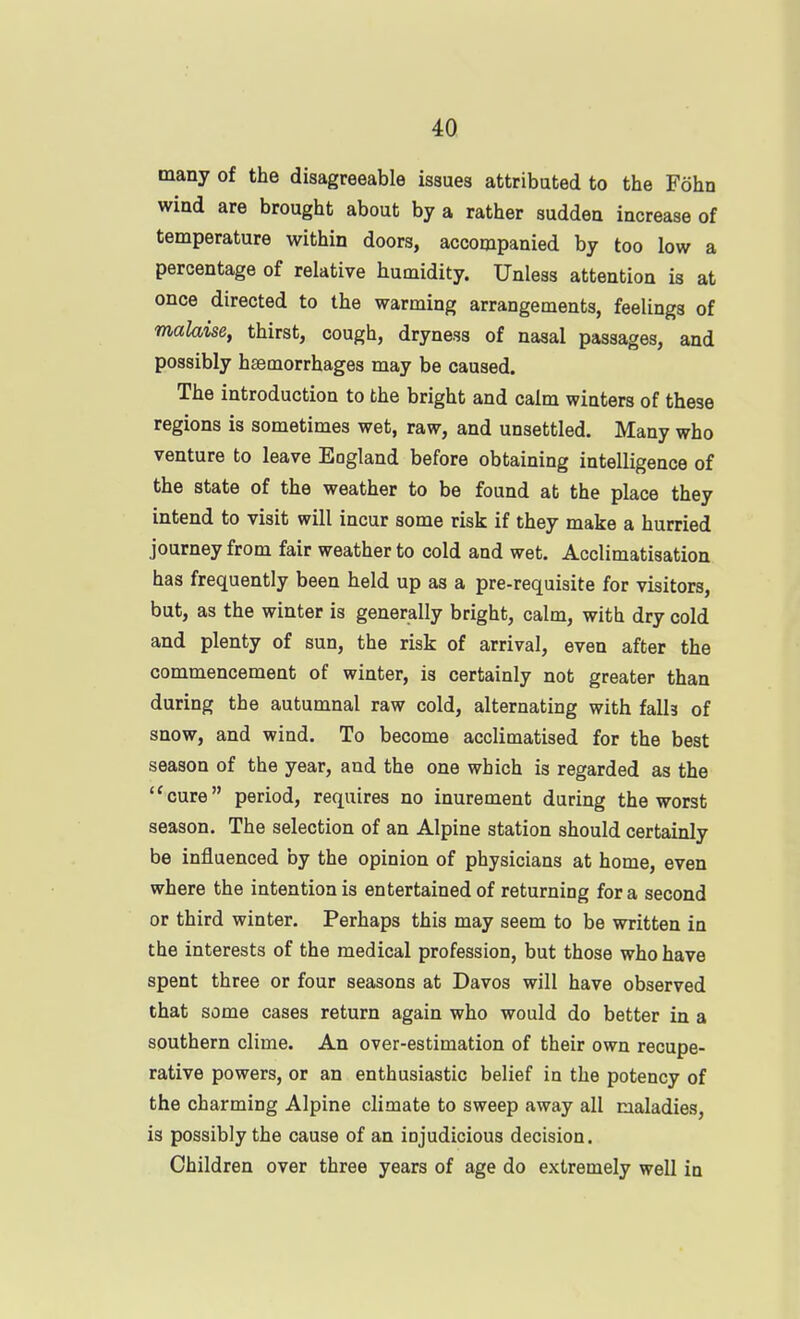 many of the disagreeable issues attributed to the Fohn wind are brought about by a rather sudden increase of temperature within doors, accompanied by too low a percentage of relative humidity. Unless attention is at once directed to the warming arrangements, feelings of malaise, thirst, cough, dryness of nasal passages, and possibly haemorrhages may be caused. The introduction to the bright and calm winters of these regions is sometimes wet, raw, and unsettled. Many who venture to leave England before obtaining intelligence of the state of the weather to be found at the place they intend to visit will incur some risk if they make a hurried journey from fair weather to cold and wet. Acclimatisation has frequently been held up as a pre-requisite for visitors, but, as the winter is generally bright, calm, with dry cold and plenty of sun, the risk of arrival, even after the commencement of winter, is certainly not greater than during the autumnal raw cold, alternating with falh of snow, and wind. To become acclimatised for the best season of the year, and the one which is regarded as the ''cure period, requires no inurement during the worst season. The selection of an Alpine station should certainly be influenced by the opinion of physicians at home, even where the intention is entertained of returning for a second or third winter. Perhaps this may seem to be written in the interests of the medical profession, but those who have spent three or four seasons at Davos will have observed that some cases return again who would do better in a southern clime. An over-estimation of their own recupe- rative powers, or an enthusiastic belief in the potency of the charming Alpine climate to sweep away all maladies, is possibly the cause of an injudicious decision. Children over three years of age do extremely well in