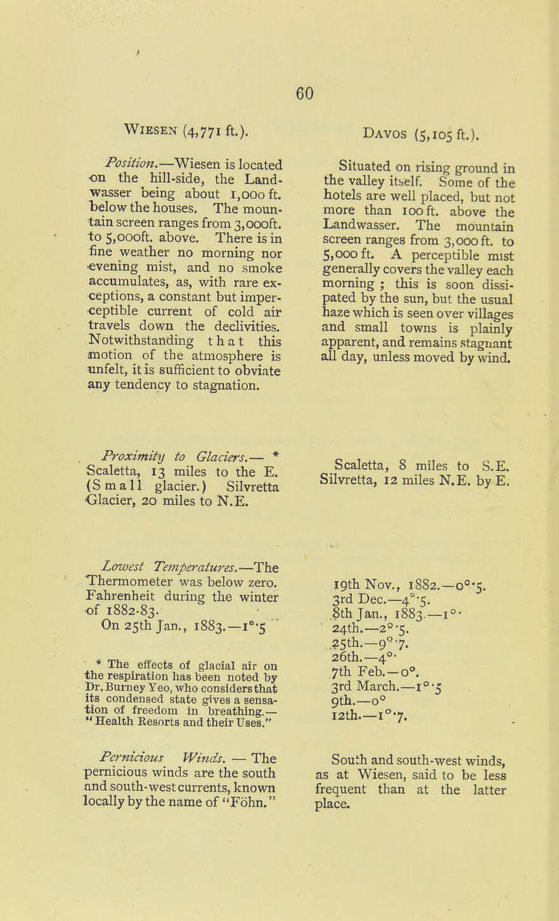 WiESEN (4,771 ft.). Position.—Wiesen is located ■on the hill-side, the Land- wasser being about 1,000 ft. below the houses. The moun- tain screen ranges from 3,000ft. to 5,000ft. above. There is in fine weather no morning nor ■evening mist, and no smoke accumulates, as, with rare ex- ceptions, a constant but imper- ceptible current of cold air travels down the declivities. Notwithstanding that this motion of the atmosphere is unfelt, it is sufficient to obviate any tendency to stagnation. 60 Davos (5,105 ft.). Situated on rising ground in the valley itbelf. Some of the hotels are well placed, but not more than 100 ft. above the Landwasser. The mountain screen ranges from 3,000 ft. to 5,000 ft. A perceptible mist generally covers the valley each morning ; this is soon dissi- pated by the sun, but the usual haze which is seen over villages and small towns is plainly apparent, and remains stagnant all day, unless moved by wind. Proximity to Glaciers.— * Scaletta, 13 miles to the E. (Small glacier,) Silvretta •Glacier, 20 miles to N.E. Scaletta, 8 miles to S.E. Silvretta, 12 miles N.E. by E. Lowest Temperaiu7'es.—The Thermometer was below zero. Fahrenheit during the winter of 1882-83. On 25th Jan., 1883.—1''-5 * The effects of glacial air on the respiration has been noted by Dr. Burney Yeo, who considers that its condensed state gives a sensa- tion of freedom in breathing.—  Health Resorts and their Uses. 19th Nov., 1882.—o5. 3rd Dec—4°-5. .8th Jan., 1883.—1° • 24th.—2°-5. 25th.—9 7. 26th.—4°- 7th Feb.—0°. 3rd March.— 9di.—0° I2th—1°7. Pernicious Winds. — The pernicious winds are the south and south-west currents, known locally by the name of Fohn. South and south-west winds, as at Wiesen, said to be less frequent than at the latter place.