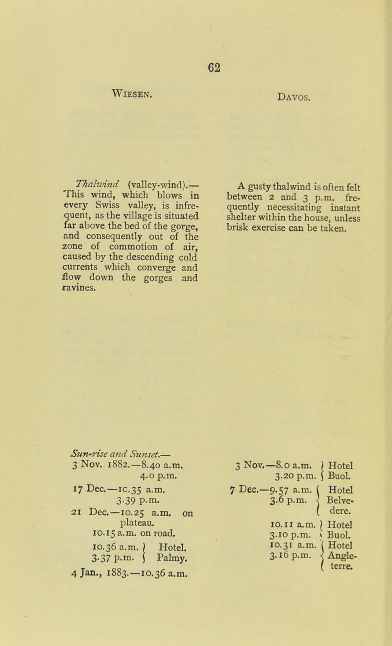 WiESEN. Davos. Thalwind (valley-wind).— This wind, which blows in every Swiss valley, is infre- quent, as the village is situated far above the bed of the gorge, and consequently out of the ione of conamotion of air, caused by the descending cold currents which converge and flow down the gorges and ravines. A gusty thalwind is often felt between 2 and 3 p.m. fre- quently necessitating instant shelter within the house, unless brisk exercise can be taken. Sun-ruse and Sunset.— 3 Nov. 1882.—8.40 a.m. 4.0 p.m. 17 Dec—IC.35 a.m. 3-39 P-m. 21 Dec.—10.25 a.m. on plateau. 10.15 on road. 10.36 a.m. ) Hotel. 3.37 p.m. j Palmy. 4 Jan., 1883.—10,36 a.m. 3 Nov.—8.0 a.m. ) Hotel 3.20 p.m. ) BuoL 7 Dec—9.57 a.m. { Hotel 3.6 p.m. \ Belve- ( dere. 10.11 a.m. \ Hotel 3.10 p.m. * Buol. 10.31 a.m. ( Hotel 3.16 p.m. ^ Angle- ( terre.