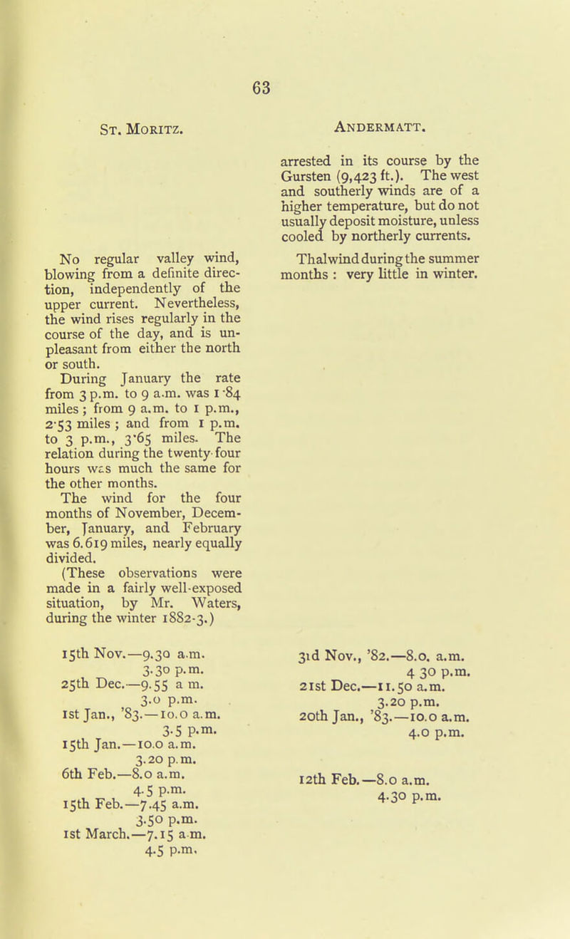St. Moritz. Andermatt. No regular valley wind, blowing from a definite direc- tion, independently of the upper current. Nevertheless, the wind rises regularly in the course of the day, and is un- pleasant from either the north or south. During January the rate from 3 p.m. to 9 a.m. was i 84 miles ; from 9 a.m. to I p.m., 2-53 miles ; and from i p.m. to 3 p.m., 3'65 miles. The relation during the twenty- four hours w^s much the same for the other months. The wind for the four months of November, Decem- ber, January, and February was 6.619 miles, nearly equally divided. (These observations were made in a fairly well-exposed situation, by Mr. Waters, during the winter 1882-3.) arrested in its course by the Gursten (9,423 ft.). The west and southerly vpinds are of a higher temperature, but do not usually deposit moisture, unless cooled by northerly currents. Thalwind during the summer months : very little in winter. 15th Nov.—9.30 a.m. 3.30 p.m. 25th Dec.—9.55 a m. 3.0 p.m. 1st Jan., '83.—10.o a.m. 3.5 p.m. 15th Jan.—lo.o a.m. 3.20 p.m. 6th Feb.—8.0 a.m. 4.5 p.m. 15th Feb.—7.45 a.m. 3.50 p.m. 1st March.—7.15 a m. 4-5 P-m. 31 d Nov., '82.—8.0. a.m. 4 30 p.m. 21st Dec.—11.50 a.m. 3.20 p.m. 20th Jan., '83.—io.oa.m. 4.0 p.m. 12th Feb.—8.0 a.m. 4.30 p.m.
