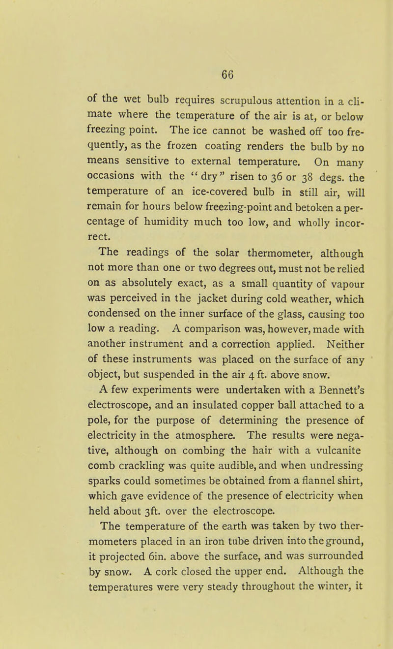 of the wet bulb requires scrupulous attention in a cli- mate where the temperature of the air is at, or below freezing point. The ice cannot be washed off too fre- quently, as the frozen coating renders the bulb by no means sensitive to external temperature. On many occasions with the dry risen to 36 or 38 degs. the temperature of an ice-covered bulb in still air, will remain for hours below freezing-point and betoken a per- centage of humidity much too low, and wholly incor- rect. The readings of the solar thermometer, although not more than one or two degrees out, must not be reUed on as absolutely exact, as a small quantity of vapour was perceived in the jacket during cold weather, which condensed on the inner surface of the glass, causing too low a reading. A comparison was, however, made with another instrument and a correction applied. Neither of these instruments was placed on the surface of any object, but suspended in the air 4 ft. above snow. A few experiments were undertaken with a Bennett's electroscope, and an insulated copper ball attached to a pole, for the purpose of determining the presence of electricity in the atmosphere. The results were nega- tive, although on combing the hair with a vulcanite comb crackling was quite audible, and when undressing sparks could sometimes be obtained from a flannel shirt, which gave evidence of the presence of electricity when held about 3ft. over the electroscope. The temperature of the earth was taken by two ther- mometers placed in an iron tube driven into the ground, it projected 6in. above the surface, and was surrounded by snow. A cork closed the upper end. Although the temperatures were very steady throughout the winter, it