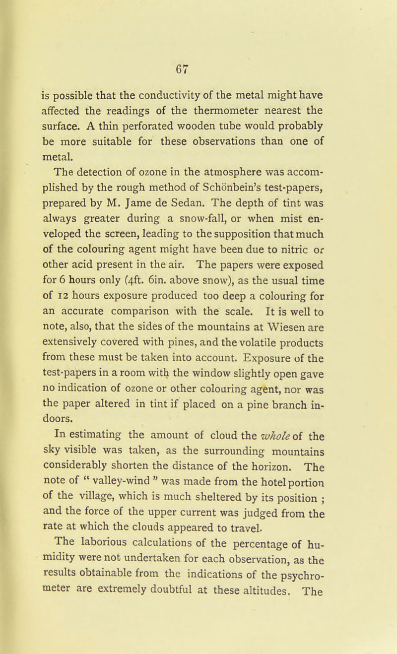 is possible that the conductivity of the metal might have affected the readings of the thermometer nearest the surface. A thin perforated wooden tube would probably be more suitable for these observations than one of metal. The detection of ozone in the atmosphere was accom- plished by the rough method of Schonbein's test-papers, prepared by M. Jame de Sedan. The depth of tint was always greater during a snow-fall, or when mist en- veloped the screen, leading to the supposition that much of the colouring agent might have been due to nitric or other acid present in the air. The papers were exposed for 6 hours only (4ft. 6in. above snow), as the usual time of 12 hours exposure produced too deep a colouring for an accurate comparison with the scale. It is well to note, also, that the sides of the mountains at Wiesen are extensively covered with pines, and the volatile products from these must be taken into account. Exposure of the test-papers in a room with the window slightly open gave no indication of ozone or other colouring agent, nor was the paper altered in tint if placed on a pine branch in- doors. In estimating the amount of cloud the whole of the sky visible was taken, as the surrounding mountains considerably shorten the distance of the horizon. The note of  valley-wind  was made from the hotel portion of the village, which is much sheltered by its position ; and the force of the upper current was judged from the rate at which the clouds appeared to travel. The laborious calculations of the percentage of hu- midity were not undertaken for each observation, as the results obtainable from the indications of the psychro- meter are extremely doubtful at these altitudes. The