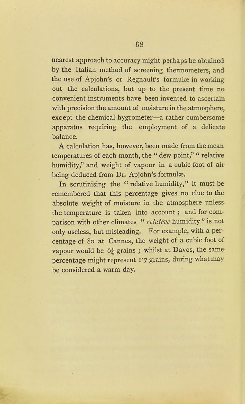 nearest approach to accuracy might perhaps be obtained by the ItaUan method of screening thermometers, and the use of Apjohn's or Regnault's formulee in working out the calculations, but up to the present time no convenient instruments have been invented to ascertain with precision the amount of moisture in the atmosphere, exc ept the chemical hygrometer—a rather cumbersome apparatus requiring the employment of a delicate balance. A calculation has, however, been made from the mean temperatures of each month, the  dew point,  relative humidity, and weight of vapour in a cubic foot of air being deduced from Dr. Apjohn's formulae. In scrutinising the  relative humidity, it must be remembered that this percentage gives no clue to the absolute weight of moisture in the atmosphere unless the temperature is taken into account; and for com- parison with other climates relative humidity  is not only useless, but misleading. For example, with a per- centage of 80 at Cannes, the weight of a cubic foot of vapour would be 6^ grains ; whilst at Davos, the same percentage might represent 17 grains, during what may- be considered a warm day.