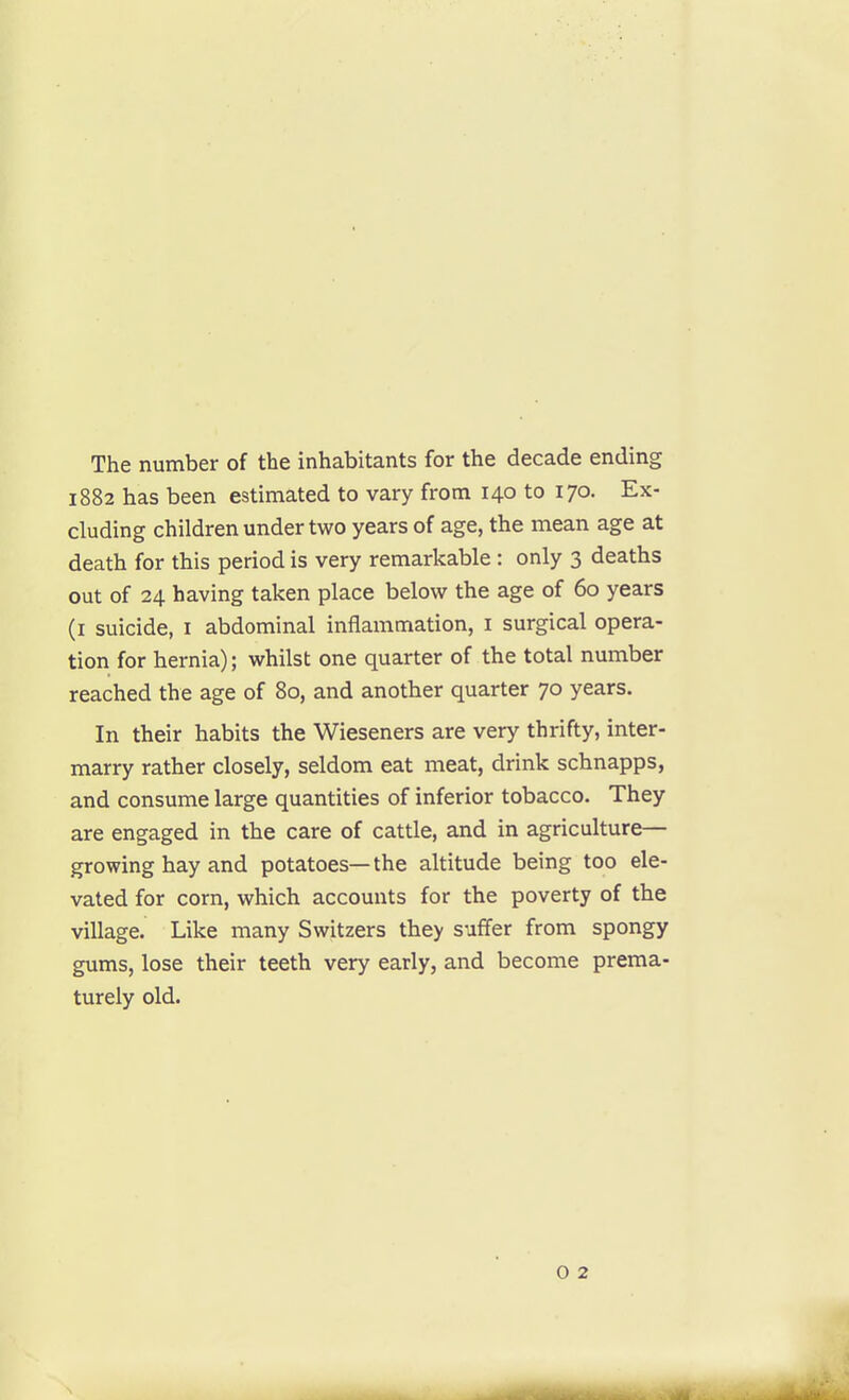 The number of the inhabitants for the decade ending 1882 has been estimated to vary from 140 to 170. Ex- cluding children under two years of age, the mean age at death for this period is very remarkable : only 3 deaths out of 24 having taken place below the age of 60 years (i suicide, i abdominal inflammation, i surgical opera- tion for hernia); whilst one quarter of the total number reached the age of 80, and another quarter 70 years. In their habits the Wieseners are very thrifty, inter- marry rather closely, seldom eat meat, drink schnapps, and consume large quantities of inferior tobacco. They are engaged in the care of cattle, and in agriculture— growing hay and potatoes—the altitude being too ele- vated for corn, which accounts for the poverty of the village. Like many Switzers they suffer from spongy gums, lose their teeth very early, and become prema- turely old. o 2