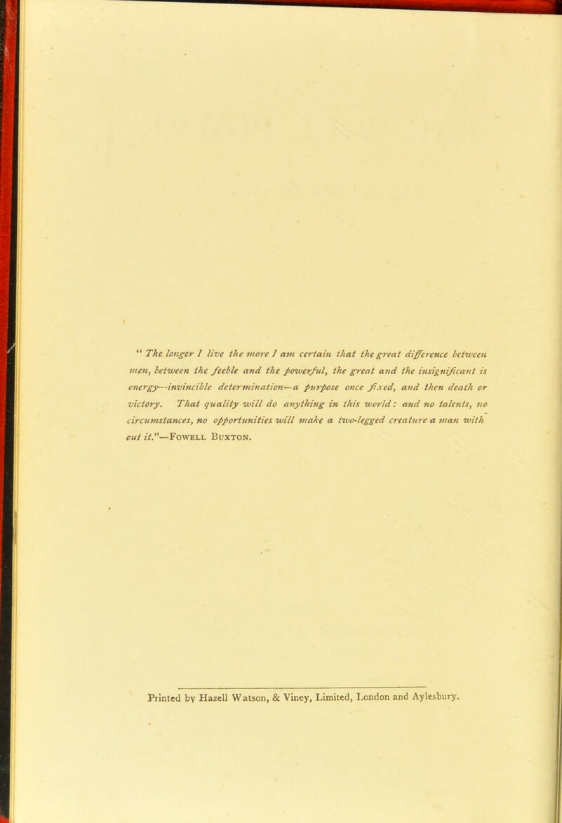 “ The longer I live the more J am certain that the great difference between men, between the feeble and the jxnver/ul, the great and the insignificant is energy—invincible determination—a purpose once fxed, and then death or victory. That quality will do anything in this world: and no talents, no circumstances, no opportunities will make a two-legged creature a man with out it.—Fowell Buxton. Piinted by HazeU Watson, & Viney, Limited, London and Aylesbury.