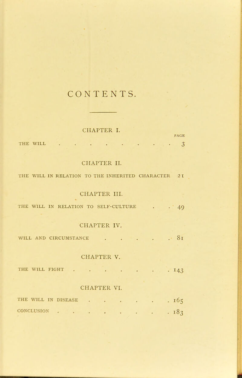 CONTENTS CHAPTER I. PAGE THE WILL ........ 3 CHAPTER II. THE WILL IN RELATION TO THE INHERITED CHARACTER 2 I CHAPTER HI. THE WILL IN RELATION TO SELF-CULTURE . • ' 49 CHAPTER IV. WILL AND CIRCUMSTANCE . . . , . 8l CHAPTER V. THE WILL FIGHT . . . . . . .143 CHAPTER VI. THE WILL IN DISEASE . . . . . . 165 CONCLUSION . . . . . . . .183