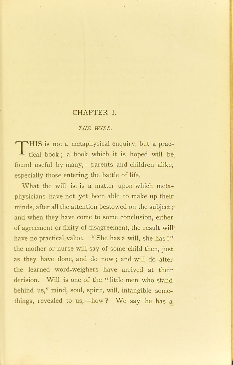 CHAPTER I. THE WILL. HIS is not a metaphysical enquiry, but a prac- tical book; a book which it is hoped will be found useful by many,—parents and children alike, especially those entering the battle of life. What the will is, is a matter upon which meta- physicians have not yet been able to make up their minds, after all the attention bestowed on the subject; and when they have come to some conclusion, either of agreement or fixity of disagreement, the result will have no practical value. “ She has a will, she has ! ” the mother or nurse will say of some child then, just as they have done, and do now ; and will do after the learned word-weighers have arrived at their decision. Will is one of the “ little men who stand behind us,” mind, soul, spirit, will, intangible some- things, revealed to us,—how ? We say he has a